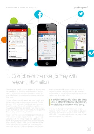 6 ways to shake up social in your app 2013
3
One of the main benefits of social integration is providing users
with valuable social information, like that review on Yelp that
saved you from a bad restaurant. What seems like a small-
scale improvement of convenience can improve daily life on a
large scale.
Sunrise, a design-oriented calendar app, does a good job of
this and has 4+ stars on the app store to prove it. Sunrise
lets users RSVP to Facebook and Google calendar events
through one app. The newest update also integrates with
Foursquare, CrunchBase, and Google maps, allowing users
to see information on who they are meeting, how to get where
they are going, and where they have been.
Waze, a real-time road-travel information app that boasts 50
million users, has also included a Facebook integration to let
users “drive with their friends”. People can regularly see their
friends driving locations, departure times and estimated arrival
times - making it easier to meet up and coordinate carpools.
These features also work together with Facebook events;
road-travel, directions, and individual locations are organized
when the event time rolls around. This is helpful not only
because it improves communication, but also because it
allows users to let their friends know where they are without
having to text or call whilst driving.
In the end it’s all about making the information useable.
Instead of sharing a movie from a cinema service app, allow
the users to ask their friends to vote for which movie they
want to see. This is real social interaction that builds valuable
information right into the user journey.
1. Compliment the user journey with
relevant information
The social integration into mobile apps allows
users to let their friends know where they are
without having to text or call whilst driving.
Yelp! Sunrise Waze
 