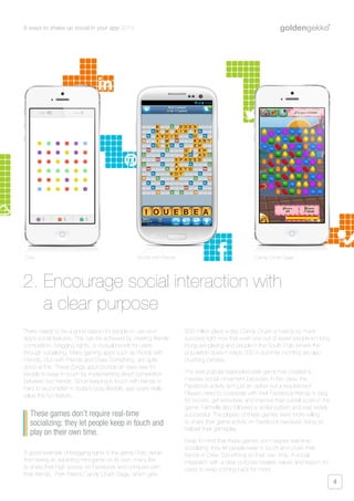 6 ways to shake up social in your app 2013
4
There needs to be a good reason for people to use your
app’s social features. This can be achieved by creating friendly
competition, bragging rights, or mutual benefit for users
through socializing. Many gaming apps such as Words with
Friends, Run with Friends and Draw Something, are quite
good at this. These Zynga apps provide an easy way for
people to keep in touch by implementing direct competition
between two friends. Since keeping in touch with friends is
hard to accomplish in today’s busy lifestyle, app users really
value this fun feature.
A good example of bragging rights is the game Dots; aside
from being an addicting mini-game on its own, many like
to share their high scores on Facebook and compare with
their friends. Then there’s Candy Crush Saga, which gets
500 million plays a day. Candy Crush is having so much
success right now that even one out of seven people in Hong
Kong are playing and people in the South Pole (where the
population doesn’t reach 200 in summer months) are also
crushing candies.
The ever popular bejeweled-style game has created a
massive social movement because, in this case, the
Facebook activity isn’t just an option but a requirement.
Players need to cooperate with their Facebook friends to beg
for boosts, get extra lives and improve their overall score in the
game. Farmville also followed a similar pattern and was widely
successful. The players of these games were more willing
to share their game activity on Facebook because doing so
helped their gameplay.
Keep in mind that these games don’t require real-time
socializing; they let people keep in touch and crush their
friends in Draw Something on their own time. A social
integration with a clear purpose creates values and reason for
users to keep coming back for more.
2. Encourage social interaction with
a clear purpose
These games don’t require real-time
socializing; they let people keep in touch and
play on their own time.
Dots Words with Friends Candy Crush Saga
 