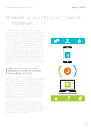 6 ways to shake up social in your app 2013
5
Almost everybody has an opinion on something and many
people like to create their own content. If you have an app that
allows users to manifest their thoughts into existence, social
media sharing may improve upon the app’s utility; allowing users
to express themselves. A good example is Spotify’s use of
Facebook. Spotify gives users the option to share their listening
activity on Facebook and follow their friends’ listening activity.
This functionality lets people broadcast their taste, an opinion in
the form of music. For users without Facebook or for those who
opt not to set-up Facebook with Spotify the app also allows
users to follow their Spotify friends and favorite musicians to get
recommendations. All of these social features not only allow
users broadcast their taste, an opinion in the form of music, but
also discover music through their friends’ and favorite musicians’
listening activity. These utilities are great, however, there are
always going to be people that might not want to share their
content, so be sure your app’s sharing is optional so that you
don’t broadcast to the world when Vanilla Ice comes across the
playlist.
Another way to allow users to express themselves is by playing
with image motivation, i.e. using the appeal of personal branding
to encourage user engagement. However, be careful with
this approach because people may not always need social
validation, as a popular new photo-sharing app Rando proves.
Rando is a photo exchange where users don’t know where their
photo is sent nor who it is being seen by. There are no “likes”
or friends, just self-expression. A social network for link-sharing
called Potluck is coming to iOS with a similar concept. Potluck
focuses on content rather than user popularity. You can still
participate in discussions, but like Rando, there are no “likes”
and posts are not paired with a username.
For the many users that do create their own content, there
are also many that only lurk. Some just don’t care for getting
their opinion out there for everyone to see. Regardless, self-
expression is a human need and social integration without the
pressure of publicity might be a great value addition. So whether
it’s through polls, likes, ratings or sharing, make expression as
easy as possible for users of all kinds.
Make expression as easy as possible for
internet users of all kinds. This can be done
through polls, likes, and ratings.
3. Provide an outlet for users to express
themselves
+
+
 