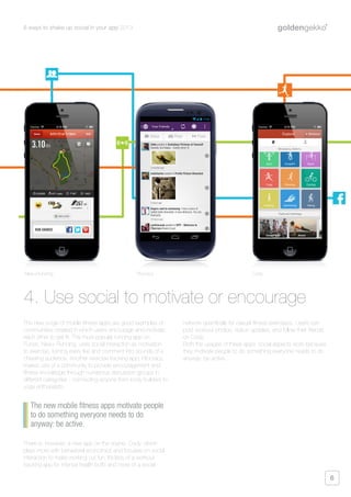 6 ways to shake up social in your app 2013
6
The new surge of mobile fitness apps are good examples of
communities created in which users encourage and motivate
each other to get fit. The most popular running app on
iTunes, Nike+ Running, uses social interaction as motivation
to exercise, turning every like and comment into sounds of a
cheering audience. Another exercise tracking app, Fitocracy,
makes use of a community to provide encouragement and
fitness knowledge through numerous discussion groups in
different categories - connecting anyone from body builders to
yoga enthusiasts.
There is, however, a new app on the scene, Cody, which
plays more with behavioral economics and focuses on social
interaction to make working out fun. It’s less of a workout
tracking app for intense health buffs and more of a social
network specifically for casual fitness exercisers. Users can
post workout photos, status updates, and follow their friends
on Cody.
Both the usages of these apps’ social aspects work because
they motivate people to do something everyone needs to do
anyway: be active.
4. Use social to motivate or encourage
The new mobile fitness apps motivate people
to do something everyone needs to do
anyway: be active.
Nike+Running Fitocracy Cody
 