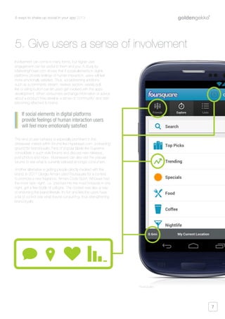 6 ways to shake up social in your app 2013
7
Involvement can come in many forms, but higher user
engagement can be useful to them and you. A study by
MarketingPower.com shows that if social elements in digital
platforms provide feelings of human interaction, users will feel
more emotionally satisfied. Thus, social listening additions
such as a comments stream, reviews section, weekly poll,
like or rating button can let users get involved with the apps
development. When consumers exchange information or advice
about a product they develop a sense of “community” and start
becoming attached to brand.
This kind of user behavior is especially prominent in the
streetwear market within forums like Hypebeast.com, a breeding
ground for brand loyalty. Fans of popular labels like Supreme
consolidate in such style forums and discuss new releases,
post photos and more. Businesses can also visit the popular
forums to see what is currently beloved amongst consumers.
Another alternative is getting people directly involved with the
brand. In 2011 Giorgio Armani used Foursquare for a contest
to promote a new fragrance, Armani Code Sport. Whoever had
the most “epic night”, i.e. checked into the most hotspots in one
night, got a free bottle of cologne. The contest was also a way
of endorsing the brand lifestyle. It’s fun and lets the users have
a bit of control over what they’re consuming, thus strengthening
brand loyalty.
If social elements in digital platforms
provide feelings of human interaction users
will feel more emotionally satisfied
5. Give users a sense of involvement
Foursquare
 