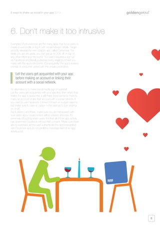 6 ways to shake up social in your app 2013
8
Examples of intrusiveness are the many apps that force users to
create a user profile or log in with social network details. Target
recently released its own coupon app called Cartwheel. The
deals you get are great, you can get up to 30% off on top of
any other offers and discounts. Too bad it requires a sign-up
via Facebook and literally publishes every single purchase you
make with the app’s discounts. Consequently, the app’s reviews
consist of consumer unrest with the sneaky promotion.
An alternative is to make social media sign-in optional.
Let the users get acquainted with your app first, then when they
realize the app is awesome, it will make more sense to them to
make an account or link their account with a social network. If
you want to use Facebook connect for tech or budget reasons,
just make sure to have an option in the settings to turn sharing
on or off.
But it doesn’t end there, make sure you are transparent with
your users about what content will be shared, and how. It’s
extremely off-putting when users find that all of their app activity
has spammed Facebook without their consent. Make sure there
are no surprises; let the user authenticate the app’s integration
with Facebook and do not prefill the message field for an app
activity post.
Let the users get acquainted with your app
before making an account or linking their
account with a social network.
6. Don’t make it too intrusive
app
 