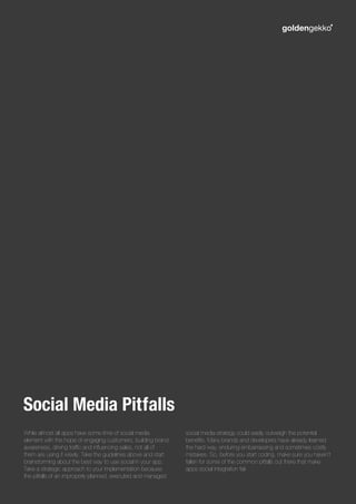 While almost all apps have some time of social media
element with the hope of engaging customers, building brand
awareness, driving traffic and influencing sales, not all of
them are using it wisely. Take the guidelines above and start
brainstorming about the best way to use social in your app.
Take a strategic approach to your implementation because
the pitfalls of an improperly planned, executed and managed
social media strategy could easily outweigh the potential
benefits. Many brands and developers have already learned
the hard way, enduring embarrassing and sometimes costly
mistakes. So, before you start coding, make sure you haven’t
fallen for some of the common pitfalls out there that make
apps social integration fail.
Social Media Pitfalls
 