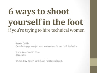 6	
  ways	
  to	
  shoot	
  
yourself	
  in	
  the	
  foot	
  	
  
if	
  you’re	
  trying	
  to	
  hire	
  technical	
  women	
  	
  
Karen	
  Catlin	
  
Developing	
  powerful	
  women	
  leaders	
  in	
  the	
  tech	
  industry	
  
	
  
www.karencatlin.com	
  
@kecatlin	
  
	
  
©	
  2014	
  by	
  Karen	
  Catlin.	
  All	
  rights	
  reserved.	
  

 