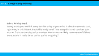 TITLE / 6 Ways to Stop Worrying
Take a Reality Break
Worry wants you to think every terrible thing in your mind is about to come to pass,
right now, in this instant. But is this really true? Take a step back and consider your
worries from a more dispassionate view. How many are likely to come true? If they
were, would it really be as bad as you're imagining?
https://michaelhehn.org/
 