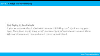 TITLE / 6 Ways to Stop Worrying
Quit Trying to Read Minds
If your worries are about what someone else is thinking, you’re just wasting your
time. There is no way to know what’s on someone else’s mind unless you ask them.
Why not sit down and have an honest conversation instead.
https://michaelhehn.org/
 