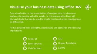 Visualise your business data using Office 365
Data visualisation is the presentation of complex data to a business
audience to provide valuable insight. In this presentation Dave will
discuss 6 tools that can be used to create charts and other visualisations
on Office 365.
He has detailed their strengths, weaknesses, use scenarios and licensing
implications.
Power BI

XSLT

Excel Services

Display Templates

Visio Services

jQuery

 