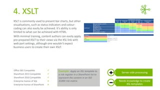 4. XSLT
XSLT is commonly used to present bar charts, but other
visualisations, such as status indicators and colourcoding can also easily be achieved. It’s ability is only
limited to what can be achieved with HTML.
With minimal training, content authors can easily apply
pre-prepared XSLT to their views via the XSL link with
web part settings, although one wouldn’t expect
business users to create their own XSLT.

Office 365 Compatible



SharePoint 2013 Compatible



SharePoint 2010 Compatible



Enterprise licence of SQL



Enterprise licence of SharePoint



Example: Apply an XSL template to
a risk register in a SharePoint list to
represent the content in an ISO
31000 risk matrix

Server-side processing
Needs knowledge to create
XSL templates

 