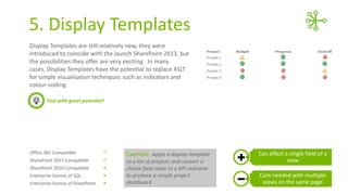 5. Display Templates
Display Templates are still relatively new, they were
introduced with the launch SharePoint 2013, but the
possibilities they offer are very exciting. In many cases,
Display Templates have the potential to replace XSLT for
simple visualisation techniques such as indicators and
colour-coding.
Tool with great potential!

Office 365 Compatible



SharePoint 2013 Compatible



SharePoint 2010 Compatible



Enterprise licence of SQL



Enterprise licence of SharePoint



Example: Apply a display template
to a list of projects and convert a
choice field value to a KPI indicator
to produce a simple project
dashboard

Can effect a single field of a
view
Care needed with multiple
views on the same page

 