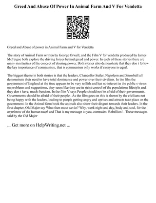 Greed And Abuse Of Power In Animal Farm And V For Vendetta
Greed and Abuse of power in Animal Farm and V for Vendetta
The story of Animal Farm written by George Orwell, and the Film V for vendetta produced by James
McTeigue both explore the driving forces behind greed and power. In each of these stories there are
many similarities of the concept of abusing power. Both stories also demonstrate that they don t follow
the key importance of communism, that is communism only works if everyone is equal.
The biggest theme in both stories is that the leaders, Chancellor Sutler, Napoleon and Snowball all
demonstrate their need to have total dominance and power over their civilians. In the film the
government of England at the time appears to be very selfish and has no interest in the public s views
on problems and suggestions, they seem like they are in strict control of the populations lifestyle and
they don t have, much freedom. In the film V says People should not be afraid of their governments.
Governments should be afraid of their people . As the film goes on this is shown by the civilians not
being happy with the leaders, leading to people getting angry and uprises and attracts take place on the
government. In the Animal farm book the animals also show their disgust towards their leaders. In the
first chapter, Old Major say What then must we do? Why, work night and day, body and soul, for the
overthrow of the human race! and That is my message to you, comrades: Rebellion! . These messages
said by the Old Major
... Get more on HelpWriting.net ...
 