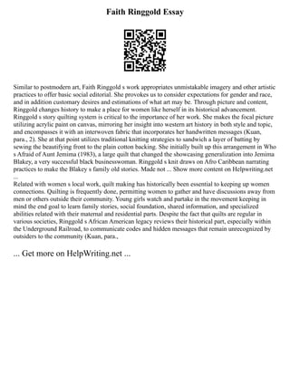 Faith Ringgold Essay
Similar to postmodern art, Faith Ringgold s work appropriates unmistakable imagery and other artistic
practices to offer basic social editorial. She provokes us to consider expectations for gender and race,
and in addition customary desires and estimations of what art may be. Through picture and content,
Ringgold changes history to make a place for women like herself in its historical advancement.
Ringgold s story quilting system is critical to the importance of her work. She makes the focal picture
utilizing acrylic paint on canvas, mirroring her insight into western art history in both style and topic,
and encompasses it with an interwoven fabric that incorporates her handwritten messages (Kuan,
para., 2). She at that point utilizes traditional knitting strategies to sandwich a layer of batting by
sewing the beautifying front to the plain cotton backing. She initially built up this arrangement in Who
s Afraid of Aunt Jemima (1983), a large quilt that changed the showcasing generalization into Jemima
Blakey, a very successful black businesswoman. Ringgold s knit draws on Afro Caribbean narrating
practices to make the Blakey s family old stories. Made not ... Show more content on Helpwriting.net
...
Related with women s local work, quilt making has historically been essential to keeping up women
connections. Quilting is frequently done, permitting women to gather and have discussions away from
men or others outside their community. Young girls watch and partake in the movement keeping in
mind the end goal to learn family stories, social foundation, shared information, and specialized
abilities related with their maternal and residential parts. Despite the fact that quilts are regular in
various societies, Ringgold s African American legacy reviews their historical part, especially within
the Underground Railroad, to communicate codes and hidden messages that remain unrecognized by
outsiders to the community (Kuan, para.,
... Get more on HelpWriting.net ...
 