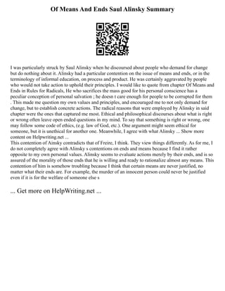 Of Means And Ends Saul Alinsky Summary
I was particularly struck by Saul Alinsky when he discoursed about people who demand for change
but do nothing about it. Alinsky had a particular contention on the issue of means and ends, or in the
terminology of informal education, on process and product. He was certainly aggravated by people
who would not take action to uphold their principles. I would like to quote from chapter Of Means and
Ends in Rules for Radicals, He who sacrifices the mass good for his personal conscience has a
peculiar conception of personal salvation ; he doesn t care enough for people to be corrupted for them
. This made me question my own values and principles, and encouraged me to not only demand for
change, but to establish concrete actions. The radical reasons that were employed by Alinsky in said
chapter were the ones that captured me most. Ethical and philosophical discourses about what is right
or wrong often leave open ended questions in my mind. To say that something is right or wrong, one
may follow some code of ethics, (e.g. law of God, etc.). One argument might seem ethical for
someone, but it is unethical for another one. Meanwhile, I agree with what Alinsky ... Show more
content on Helpwriting.net ...
This contention of Ainsky contradicts that of Freire, I think. They view things differently. As for me, I
do not completely agree with Alinsky s contentions on ends and means because I find it rather
opposite to my own personal values. Alinsky seems to evaluate actions merely by their ends, and is so
assured of the morality of those ends that he is willing and ready to rationalize almost any means. This
contention of him is somehow troubling because I think that certain means are never justified, no
matter what their ends are. For example, the murder of an innocent person could never be justified
even if it is for the welfare of someone else s
... Get more on HelpWriting.net ...
 
