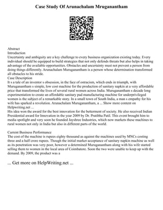 Case Study Of Arunachalam Mruganantham
Abstract
Introduction
Uncertainty and ambiguity are a key challenge to every business organization existing today. Every
individual should be equipped to build strategies that not only defends threats but also helps in taking
advantage of the available opportunities. Obstacles and uncertainty must not prevent a person from
doing things differently. Arunachalam Muruganantham is a person whose determination transformed
all obstacles to his stride.
Case Description
It s a tale of an inventor s obsession, in the face of ostracism, which ends in triumph, with
Muruganantham s simple, low cost machine for the production of sanitary napkin at a very affordable
price that transformed the lives of several rural women across India. Muruganantham s decade long
experimentation to create an affordable sanitary pad manufacturing machine for underprivileged
women is the subject of a remarkable story. In a small town of South India, a man s empathy for his
wife has sparked a revolution. Arunachalam Muruganantham, a ... Show more content on
Helpwriting.net ...
His idea won the award for the best innovation for the betterment of society. He also received Indian
Presidential award for Innovation in the year 2009 by Dr. Pratibha Patil. This event brought him to
media spotlight and very soon he founded Jayshree Industries, which now markets these machines to
rural women not only in India but also in different parts of the world.
Current Business Performance
The cost of the machine is rupees eighty thousand as against the machines used by MNCs costing
three and a half crore rupees. Though the initial market acceptance of sanitary napkin machine as well
as its penetration was very poor, however a determined Muruganantham along with his wife started
selling them to women in the local area of Coimbatore. Soon the two were unable to keep up with the
demand. By 2009, the product was a
... Get more on HelpWriting.net ...
 