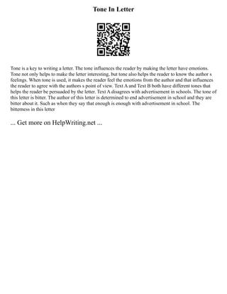 Tone In Letter
Tone is a key to writing a letter. The tone influences the reader by making the letter have emotions.
Tone not only helps to make the letter interesting, but tone also helps the reader to know the author s
feelings. When tone is used, it makes the reader feel the emotions from the author and that influences
the reader to agree with the authors s point of view. Text A and Text B both have different tones that
helps the reader be persuaded by the letter. Text A disagrees with advertisement in schools. The tone of
this letter is bitter. The author of this letter is determined to end advertisement in school and they are
bitter about it. Such as when they say that enough is enough with advertisement in school. The
bitterness in this letter
... Get more on HelpWriting.net ...
 
