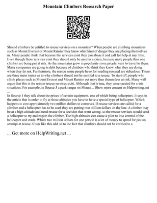 Mountain Climbers Research Paper
Should climbers be entitled to rescue services on a mountain? When people are climbing mountains
such as Mount Everest or Mount Rainier they know what kind of danger they are placing themselves
in. Many people think that because the services exist they can abuse it and call for help at any time.
Even though these services exist they should only be used in a crisis, because more people than one
climber are being put at risk. As the mountains grow in popularity more people want to travel to them.
Many companies are going in debt because of climbers who think they know what they are doing
when they do not. Furthermore, the reason some people have for needing rescued are ridiculous. These
are three main topics as to why climbers should not be entitled to a rescue. To start off, people who
climb places such as Mount Everest and Mount Rainier put more than themselves at risk. Many will
argue that this is the reason rescue services exist. Although that is true, they were created for crisis
situations. For example, in Source 3 a park ranger on Mount ... Show more content on Helpwriting.net
...
In Source 1 they talk about the prices of certain equipment, one of which being helicopters. It says in
the article that in order to fly at those altitudes you have to have a special type of helicopter. Which
happens to cost approximately two million dollars to construct. If rescue services are called for a
climber and a helicopter has to be used they are putting two million dollars on the line. A climber may
be at a high altitude and need rescue for a decision that went wrong, so the rescue services would send
a helicopter to try and export the climber. The high altitudes can cause a pilot to lose control of the
helicopter and crash. Which two million dollars for one person is a lot of money to spend for just an
attempt at rescue. Costs like this add on to the fact that climbers should not be entitled to a
... Get more on HelpWriting.net ...
 
