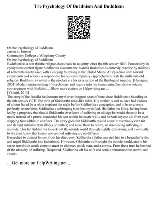 The Psychology Of Buddhism And Buddhism
On the Psychology of Buddhism
Jarrett C. Ettison
Community College of Allegheny County
On the Psychology of Buddhism
Buddhism as a non theistic religion dates back to antiquity, circa the 6th century BCE. Founded by its
eponymous central figure Siddhartha Gautama the Buddha Buddhism is currently practice by millions
of adherents world wide, with a surging following in the United States. An epistemic shift toward
empiricism and science is responsible for our contemporary rapprochement with the millennia old
religion. Buddhism is hailed in the modern era for its rejection of the theological impulse. [Flanagan,
2003] Modern understanding of psychology and inquiry into the human mind has shown notable
convergences with Buddhist ... Show more content on Helpwriting.net ...
[Violatti, 2013]
The story of the Buddha has become myth over the great span of time since Buddhism s founding in
the 6th century BCE. The birth of Siddhartha reads like fable. His mother is said to have had visions
of a lotus bared by a white elephant the night before Siddhartha s conception, and to have given a
perfectly serene birth. Siddhartha s upbringing is no less mystified. His father the King, having been
led by a prophecy that should Siddhartha ever learn of suffering or old age he would chose to be a
monk instead of a prince, remanded his son within the castle walls and forbade anyone old from ever
stepping foot within its confines. The story goes that Siddhartha would come to eventually care for
and defend animals (from illness or bullies) and nurse them to health, so discovering suffering in
animals. This led Siddhartha to seek out the outside world through nightly excursions, and eventually
to the conclusion that human and animal suffering are no different.
Beseeched to distract his son from his discovery, Siddhartha s father married him to a beautiful bride,
and urged Siddhartha into fatherhood. However, Siddhartha still sought the outside world, and in his
secret travels he would come to meet an old man, a sick man, and a corpse. From these men he learned
of the ubiquity of suffering. Despaired, Siddhartha left his wife and son(s), renounced the crown, and
sought
... Get more on HelpWriting.net ...
 