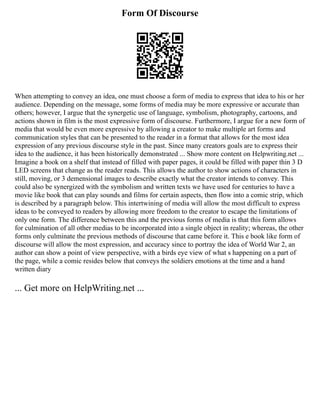 Form Of Discourse
When attempting to convey an idea, one must choose a form of media to express that idea to his or her
audience. Depending on the message, some forms of media may be more expressive or accurate than
others; however, I argue that the synergetic use of language, symbolism, photography, cartoons, and
actions shown in film is the most expressive form of discourse. Furthermore, I argue for a new form of
media that would be even more expressive by allowing a creator to make multiple art forms and
communication styles that can be presented to the reader in a format that allows for the most idea
expression of any previous discourse style in the past. Since many creators goals are to express their
idea to the audience, it has been historically demonstrated ... Show more content on Helpwriting.net ...
Imagine a book on a shelf that instead of filled with paper pages, it could be filled with paper thin 3 D
LED screens that change as the reader reads. This allows the author to show actions of characters in
still, moving, or 3 demensional images to describe exactly what the creator intends to convey. This
could also be synergized with the symbolism and written texts we have used for centuries to have a
movie like book that can play sounds and films for certain aspects, then flow into a comic strip, which
is described by a paragraph below. This intertwining of media will allow the most difficult to express
ideas to be conveyed to readers by allowing more freedom to the creator to escape the limitations of
only one form. The difference between this and the previous forms of media is that this form allows
for culmination of all other medias to be incorporated into a single object in reality; whereas, the other
forms only culminate the previous methods of discourse that came before it. This e book like form of
discourse will allow the most expression, and accuracy since to portray the idea of World War 2, an
author can show a point of view perspective, with a birds eye view of what s happening on a part of
the page, while a comic resides below that conveys the soldiers emotions at the time and a hand
written diary
... Get more on HelpWriting.net ...
 