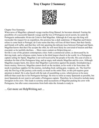 Troy Chapter 2 Summary
Chapter Two Summary
When news of Magellan s planned voyage reaches King Manuel, he becomes alarmed. Fearing the
possibility of a successful Spanish voyage and the loss of Portuguese naval secrets, he sends the
Portuguese ambassador Alvaro de Costa to find Magellan. Although de Costa says the king will
reconsider the request for an expedition, this promise has a dark undertone. If Magellan and Faleiro
refuse to come back to Portugal, de Costa warns that they will lose all their honor, that their family
and friends will suffer, and that they will risk upsetting the delicate truce between Portugal and Spain.
Magellan knows that that if he accepts the offer, he will most likely be convicted of treason and then
executed, so he tactfully declines. ... Show more content on Helpwriting.net ...
Seville is one of the greatest contemporary cities: both a commercial center, as showcased by its
thriving trade, and a religious center, home to the third largest church in the world. As a Portuguese
captain sailing for Spain, Magellan is not well received by the people of Seville. His coat of arms is
mistaken for that of the Portuguese king, and an angry mob attacks Magellan and his crew. Although
Magellan escapes harm, this shows that Magellan is powerless against the people, foreshadowing a
future mutiny. However, Magellan cannot dwell on the incident, as his work is far from done. He
needs to purchase supplies for the journey, including food, sailing gear, weapons, etc. The food for
only the first leg of the journey costs nearly as much as the entire fleet, so this job requires great
attention to detail. He is also faced with the task of assembling a crew, which proves to be more
difficult than usual due to his Portuguese heritage. He tries to enlist as many Spaniards as possible, but
most Spaniards do not want to sail under a Portuguese captain. Therefore, he is forced to include many
foreigners in his crew. This leads to scrutiny amid accusations of Magellan packing his crew with
Portuguese, but after some concessions from both sides the Armada is ready to
... Get more on HelpWriting.net ...
 