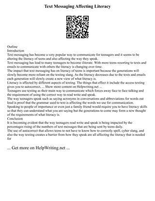 Text Messaging Affecting Literacy
Outline
Introduction
Text messaging has become a very popular way to communicate for teenagers and it seems to be
altering the literacy of teens and also affecting the way they speak.
Text messaging has lead to many teenagers to become iliterate. With more teens resorting to texts and
emails to communicate with others the literacy is changing over time.
The impact that text messaging has on literacy of teens is important because the generations will
slowly become more reliant on the texting slang. As the literacy decreases due to the texts and emails
each generation will slowly create a new view of what literacy is.
Literacy is affected by different aspects of texting. The things that effect it include the access texting
gives you to autocorrect, ... Show more content on Helpwriting.net ...
Teenagers use texting as their main way to communicate which forces away face to face talking and
the requirement of using the correct way to read write and speak.
The way teenagers speak such as saying acronyms in conversations and abbreviations for words out
loud is proof that the grammar used to text is affecting the words we use for communication.
Speaking to people of importance or even just a family friend would require you to have literacy skills
so that they can understand what you are saying but the generations to come may form a new thought
of the requirements of what literacy is.
Conclusion
It is becoming evident that the way teenagers read write and speak is being impacted by the
percentages rising of the numbers of text messages that are being sent by teens daily.
The use of autocorrect that allows teens to not have to know how to correctly spell, cyber slang, and
also the way texting creates a barrier from how they speak are all affecting the literacy that is needed
for
... Get more on HelpWriting.net ...
 