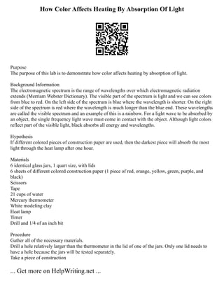 How Color Affects Heating By Absorption Of Light
Purpose
The purpose of this lab is to demonstrate how color affects heating by absorption of light.
Background Information
The electromagnetic spectrum is the range of wavelengths over which electromagnetic radiation
extends (Merriam Webster Dictionary). The visible part of the spectrum is light and we can see colors
from blue to red. On the left side of the spectrum is blue where the wavelength is shorter. On the right
side of the spectrum is red where the wavelength is much longer than the blue end. These wavelengths
are called the visible spectrum and an example of this is a rainbow. For a light wave to be absorbed by
an object, the single frequency light wave must come in contact with the object. Although light colors
reflect part of the visible light, black absorbs all energy and wavelengths.
Hypothesis
If different colored pieces of construction paper are used, then the darkest piece will absorb the most
light through the heat lamp after one hour.
Materials
6 identical glass jars, 1 quart size, with lids
6 sheets of different colored construction paper (1 piece of red, orange, yellow, green, purple, and
black)
Scissors
Tape
21 cups of water
Mercury thermometer
White modeling clay
Heat lamp
Timer
Drill and 1/4 of an inch bit
Procedure
Gather all of the necessary materials.
Drill a hole relatively larger than the thermometer in the lid of one of the jars. Only one lid needs to
have a hole because the jars will be tested separately.
Take a piece of construction
... Get more on HelpWriting.net ...
 