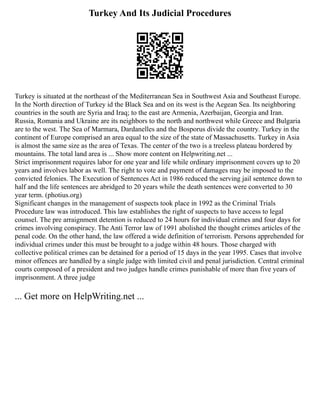 Turkey And Its Judicial Procedures
Turkey is situated at the northeast of the Mediterranean Sea in Southwest Asia and Southeast Europe.
In the North direction of Turkey id the Black Sea and on its west is the Aegean Sea. Its neighboring
countries in the south are Syria and Iraq; to the east are Armenia, Azerbaijan, Georgia and Iran.
Russia, Romania and Ukraine are its neighbors to the north and northwest while Greece and Bulgaria
are to the west. The Sea of Marmara, Dardanelles and the Bosporus divide the country. Turkey in the
continent of Europe comprised an area equal to the size of the state of Massachusetts. Turkey in Asia
is almost the same size as the area of Texas. The center of the two is a treeless plateau bordered by
mountains. The total land area is ... Show more content on Helpwriting.net ...
Strict imprisonment requires labor for one year and life while ordinary imprisonment covers up to 20
years and involves labor as well. The right to vote and payment of damages may be imposed to the
convicted felonies. The Execution of Sentences Act in 1986 reduced the serving jail sentence down to
half and the life sentences are abridged to 20 years while the death sentences were converted to 30
year term. (photius.org)
Significant changes in the management of suspects took place in 1992 as the Criminal Trials
Procedure law was introduced. This law establishes the right of suspects to have access to legal
counsel. The pre arraignment detention is reduced to 24 hours for individual crimes and four days for
crimes involving conspiracy. The Anti Terror law of 1991 abolished the thought crimes articles of the
penal code. On the other hand, the law offered a wide definition of terrorism. Persons apprehended for
individual crimes under this must be brought to a judge within 48 hours. Those charged with
collective political crimes can be detained for a period of 15 days in the year 1995. Cases that involve
minor offences are handled by a single judge with limited civil and penal jurisdiction. Central criminal
courts composed of a president and two judges handle crimes punishable of more than five years of
imprisonment. A three judge
... Get more on HelpWriting.net ...
 