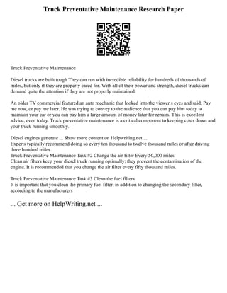 Truck Preventative Maintenance Research Paper
Truck Preventative Maintenance
Diesel trucks are built tough They can run with incredible reliability for hundreds of thousands of
miles, but only if they are properly cared for. With all of their power and strength, diesel trucks can
demand quite the attention if they are not properly maintained.
An older TV commercial featured an auto mechanic that looked into the viewer s eyes and said, Pay
me now, or pay me later. He was trying to convey to the audience that you can pay him today to
maintain your car or you can pay him a large amount of money later for repairs. This is excellent
advice, even today. Truck preventative maintenance is a critical component to keeping costs down and
your truck running smoothly.
Diesel engines generate ... Show more content on Helpwriting.net ...
Experts typically recommend doing so every ten thousand to twelve thousand miles or after driving
three hundred miles.
Truck Preventative Maintenance Task #2 Change the air filter Every 50,000 miles
Clean air filters keep your diesel truck running optimally; they prevent the contamination of the
engine. It is recommended that you change the air filter every fifty thousand miles.
Truck Preventative Maintenance Task #3 Clean the fuel filters
It is important that you clean the primary fuel filter, in addition to changing the secondary filter,
according to the manufacturers
... Get more on HelpWriting.net ...
 