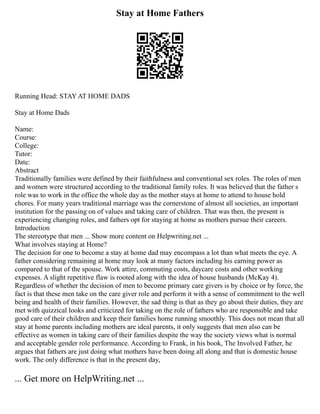 Stay at Home Fathers
Running Head: STAY AT HOME DADS
Stay at Home Dads
Name:
Course:
College:
Tutor:
Date:
Abstract
Traditionally families were defined by their faithfulness and conventional sex roles. The roles of men
and women were structured according to the traditional family roles. It was believed that the father s
role was to work in the office the whole day as the mother stays at home to attend to house hold
chores. For many years traditional marriage was the cornerstone of almost all societies, an important
institution for the passing on of values and taking care of children. That was then, the present is
experiencing changing roles, and fathers opt for staying at home as mothers pursue their careers.
Introduction
The stereotype that men ... Show more content on Helpwriting.net ...
What involves staying at Home?
The decision for one to become a stay at home dad may encompass a lot than what meets the eye. A
father considering remaining at home may look at many factors including his earning power as
compared to that of the spouse. Work attire, commuting costs, daycare costs and other working
expenses. A slight repetitive flaw is rooted along with the idea of house husbands (McKay 4).
Regardless of whether the decision of men to become primary care givers is by choice or by force, the
fact is that these men take on the care giver role and perform it with a sense of commitment to the well
being and health of their families. However, the sad thing is that as they go about their duties, they are
met with quizzical looks and criticized for taking on the role of fathers who are responsible and take
good care of their children and keep their families home running smoothly. This does not mean that all
stay at home parents including mothers are ideal parents, it only suggests that men also can be
effective as women in taking care of their families despite the way the society views what is normal
and acceptable gender role performance. According to Frank, in his book, The Involved Father, he
argues that fathers are just doing what mothers have been doing all along and that is domestic house
work. The only difference is that in the present day,
... Get more on HelpWriting.net ...
 