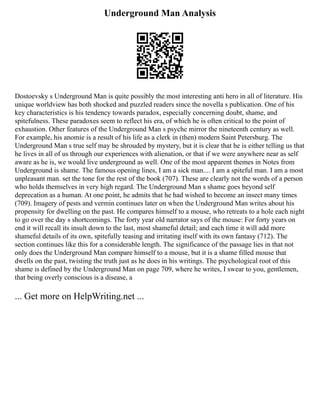 Underground Man Analysis
Dostoevsky s Underground Man is quite possibly the most interesting anti hero in all of literature. His
unique worldview has both shocked and puzzled readers since the novella s publication. One of his
key characteristics is his tendency towards paradox, especially concerning doubt, shame, and
spitefulness. These paradoxes seem to reflect his era, of which he is often critical to the point of
exhaustion. Other features of the Underground Man s psyche mirror the nineteenth century as well.
For example, his anomie is a result of his life as a clerk in (then) modern Saint Petersburg. The
Underground Man s true self may be shrouded by mystery, but it is clear that he is either telling us that
he lives in all of us through our experiences with alienation, or that if we were anywhere near as self
aware as he is, we would live underground as well. One of the most apparent themes in Notes from
Underground is shame. The famous opening lines, I am a sick man.... I am a spiteful man. I am a most
unpleasant man. set the tone for the rest of the book (707). These are clearly not the words of a person
who holds themselves in very high regard. The Underground Man s shame goes beyond self
deprecation as a human. At one point, he admits that he had wished to become an insect many times
(709). Imagery of pests and vermin continues later on when the Underground Man writes about his
propensity for dwelling on the past. He compares himself to a mouse, who retreats to a hole each night
to go over the day s shortcomings. The forty year old narrator says of the mouse: For forty years on
end it will recall its insult down to the last, most shameful detail; and each time it will add more
shameful details of its own, spitefully teasing and irritating itself with its own fantasy (712). The
section continues like this for a considerable length. The significance of the passage lies in that not
only does the Underground Man compare himself to a mouse, but it is a shame filled mouse that
dwells on the past, twisting the truth just as he does in his writings. The psychological root of this
shame is defined by the Underground Man on page 709, where he writes, I swear to you, gentlemen,
that being overly conscious is a disease, a
... Get more on HelpWriting.net ...
 