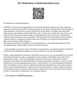 The Multivisions of Multiculturalism Essay
The Multivisions of Multiculturalism
ABSTRACT: The questions suggested by the term multiculturalism range far and wide, embracing:
questions of inclusion; questions of criteria; questions of self identity; and questions of the meaning of
multiculturalism. In this essay I provide a framework: (i) that allows us to begin a discussion that
might answer such questions; (ii) that illuminates why it is that such a modest aim is the most we can
hope for at this time; and (iii) that provides an understanding of what we can do in a multicultural
world in order to illuminate what we should do. This framework will reject both the idea of toleration
as found in Berlin s conception of human choice and will speak of as maximal multiculturalism, ...
Show more content on Helpwriting.net ...
This framework will prove to parallel a classic Hobbesianism, a universally undesirable result that
will, paradoxically, provide further direction and reason for hope.
1. One immediate response by many in the USA to such questions is an appeal to the ideal of tolerance
an ideal that Sir Isaiah Berlin, perhaps more than any thinker in our time, has defended.
Berlin s central argument for toleration is that belief in the one true view has repeatedly led to disaster:
One belief, more than any other, is responsible for the slaughter of individuals on the altars of the
great historical ideals... This is the belief that somewhere, in the past or in the future, in divine
revelation or the mind of the individual thinker, in the pronouncements of history or science, or in the
simple heart of an uncorrupted good man, there is a final solution. (1) A second argument that Berlin
offers for toleration is that we have no right to insist that all be educated in our way, unless we know
that we are pure and good precisely what we do not and cannot know. As Tolstoy argued, the history
of education is a history of tyranny, where each new school struck off one yoke only to put another in
its place. (2) But about one thing they were all agreed: that one
... Get more on HelpWriting.net ...
 