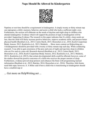 Naps Should Be Allowed In Kindergarten
Naptime or rest time should be a requirement in kindergarten. A simply twenty or thirty minute nap
can reprogram a child s memory, behavior, and assist a child who lacks a sufficient night s rest.
Furthermore, the section will elaborate on the needs of daytime and night sleep in children who
attends kindergarten. Evidence which will support the position of naps in kindergarten will be
provided. Supporting Evidence The research in this paper indicates that if a child s sleep needs are
met, then the child will likely increase positive behaviors, improve academic skills, and possess better
physical health (Buckhait et al., 2015; Cairns Harsh, 2015; Desrochers et al., 2016; Keefe Cooperman
Brady Amoon, 2012; Kurdziela et al., 2013; Mednick, ... Show more content on Helpwriting.net ...
A kindergartener should be provided with a twenty or thirty minute nap each day. While conducting
research. I was able to gain awareness of the pros and cons of night and nap time sleep in children
who are five and six years old. Research showed (Buckhait et al., 2015; Cairns Harsh, 2015;
Desrochers et al., 2016; Keefe Cooperman Brady Amoon, 2012; Kurdziela et al., 2013; Mednick,
2013). Kurdziela et al. (2013), that certain developmental skills could be affected; however, some of
the studies showed the positive outcomes of a child who receives the proper amount of sleep.
Furthermore, evidence proved sleep protects and enhances the brain with programming learned
information (Buckhait et al., 2015; Butcher, 2014; Desrochers et al., 2016). Therefore, little brains
need little naps; however, A. A Milne said it best a child who is transitioning to kindergarten should
have a smallish nap or
... Get more on HelpWriting.net ...
 