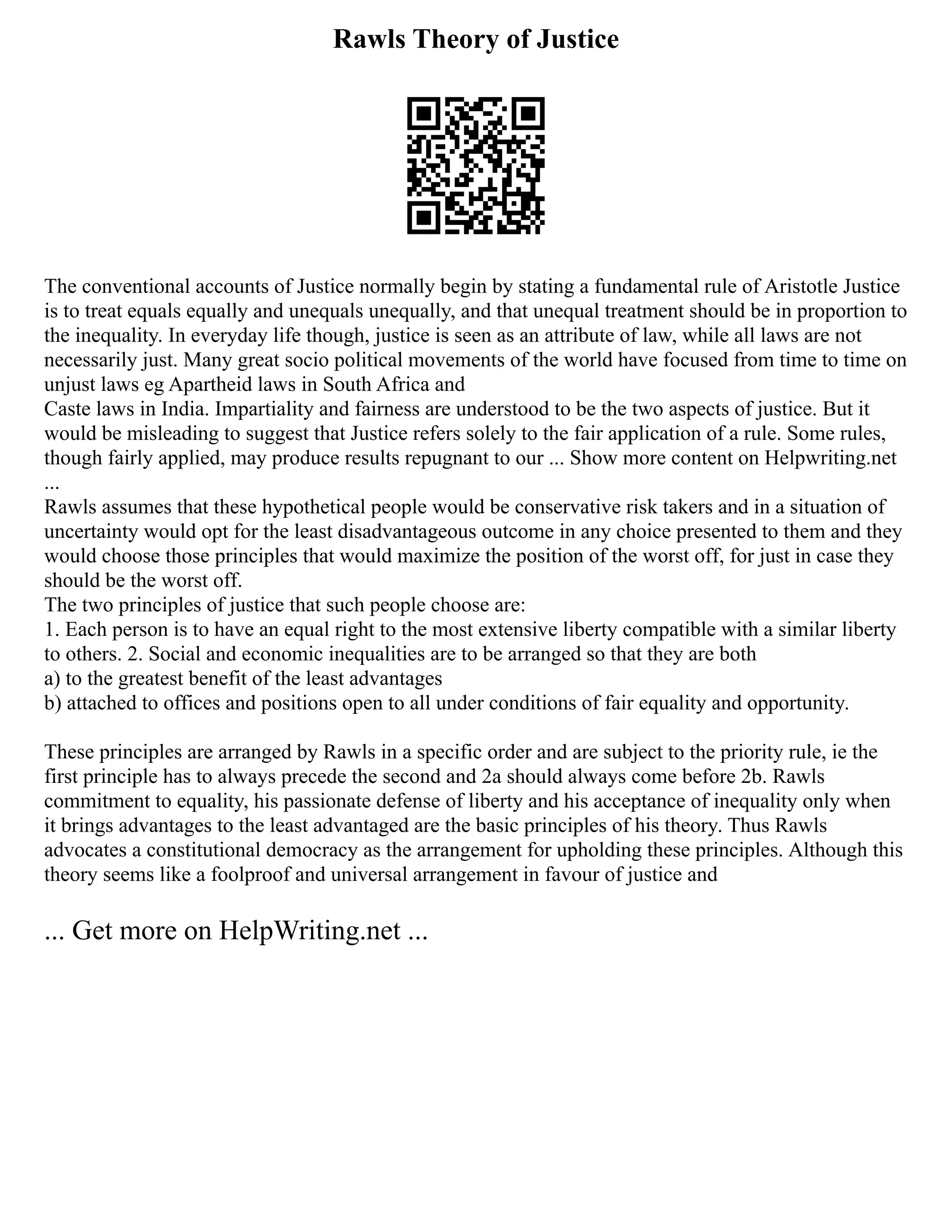 Rawls Theory of Justice
The conventional accounts of Justice normally begin by stating a fundamental rule of Aristotle Justice
is to treat equals equally and unequals unequally, and that unequal treatment should be in proportion to
the inequality. In everyday life though, justice is seen as an attribute of law, while all laws are not
necessarily just. Many great socio political movements of the world have focused from time to time on
unjust laws eg Apartheid laws in South Africa and
Caste laws in India. Impartiality and fairness are understood to be the two aspects of justice. But it
would be misleading to suggest that Justice refers solely to the fair application of a rule. Some rules,
though fairly applied, may produce results repugnant to our ... Show more content on Helpwriting.net
...
Rawls assumes that these hypothetical people would be conservative risk takers and in a situation of
uncertainty would opt for the least disadvantageous outcome in any choice presented to them and they
would choose those principles that would maximize the position of the worst off, for just in case they
should be the worst off.
The two principles of justice that such people choose are:
1. Each person is to have an equal right to the most extensive liberty compatible with a similar liberty
to others. 2. Social and economic inequalities are to be arranged so that they are both
a) to the greatest benefit of the least advantages
b) attached to offices and positions open to all under conditions of fair equality and opportunity.
These principles are arranged by Rawls in a specific order and are subject to the priority rule, ie the
first principle has to always precede the second and 2a should always come before 2b. Rawls
commitment to equality, his passionate defense of liberty and his acceptance of inequality only when
it brings advantages to the least advantaged are the basic principles of his theory. Thus Rawls
advocates a constitutional democracy as the arrangement for upholding these principles. Although this
theory seems like a foolproof and universal arrangement in favour of justice and
... Get more on HelpWriting.net ...
 