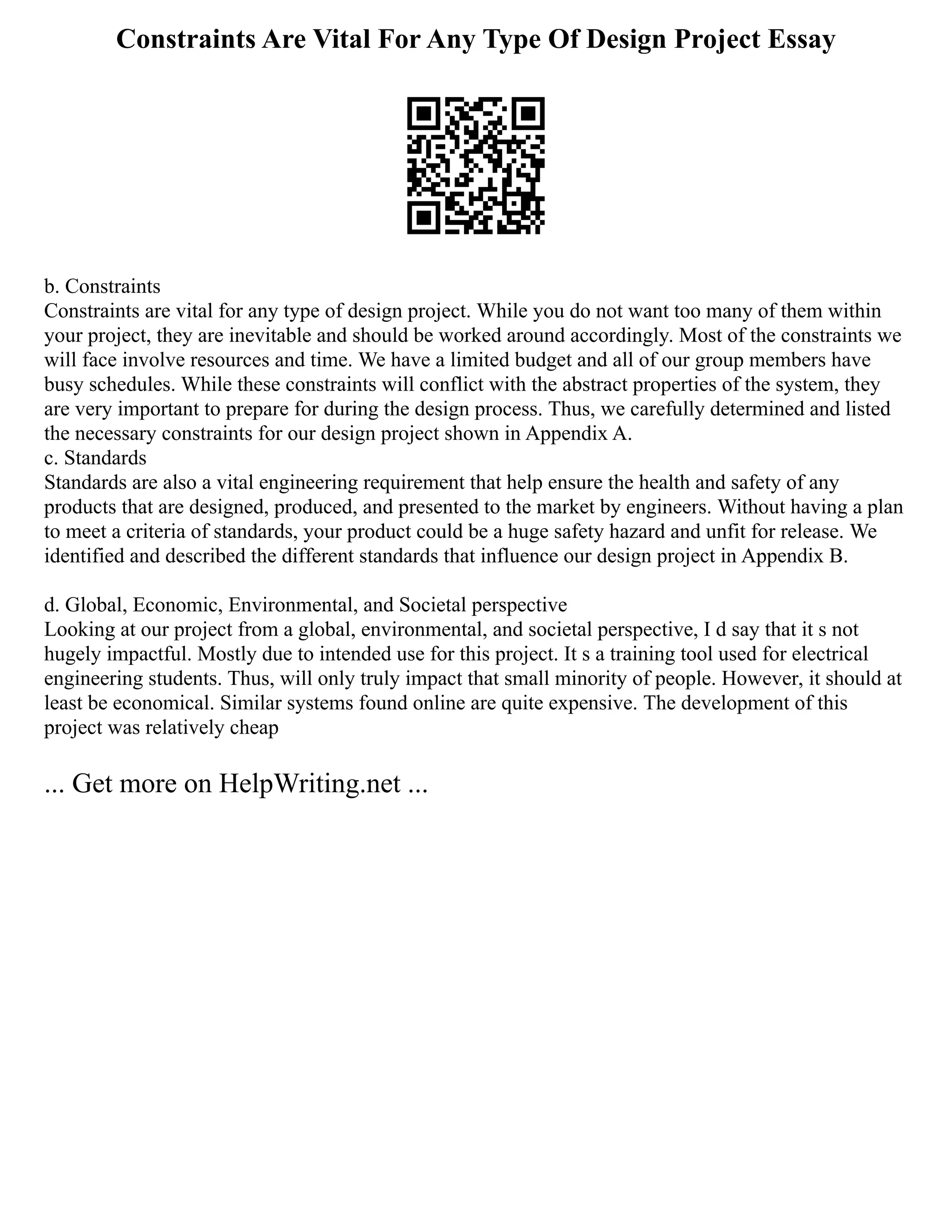 Constraints Are Vital For Any Type Of Design Project Essay
b. Constraints
Constraints are vital for any type of design project. While you do not want too many of them within
your project, they are inevitable and should be worked around accordingly. Most of the constraints we
will face involve resources and time. We have a limited budget and all of our group members have
busy schedules. While these constraints will conflict with the abstract properties of the system, they
are very important to prepare for during the design process. Thus, we carefully determined and listed
the necessary constraints for our design project shown in Appendix A.
c. Standards
Standards are also a vital engineering requirement that help ensure the health and safety of any
products that are designed, produced, and presented to the market by engineers. Without having a plan
to meet a criteria of standards, your product could be a huge safety hazard and unfit for release. We
identified and described the different standards that influence our design project in Appendix B.
d. Global, Economic, Environmental, and Societal perspective
Looking at our project from a global, environmental, and societal perspective, I d say that it s not
hugely impactful. Mostly due to intended use for this project. It s a training tool used for electrical
engineering students. Thus, will only truly impact that small minority of people. However, it should at
least be economical. Similar systems found online are quite expensive. The development of this
project was relatively cheap
... Get more on HelpWriting.net ...
 
