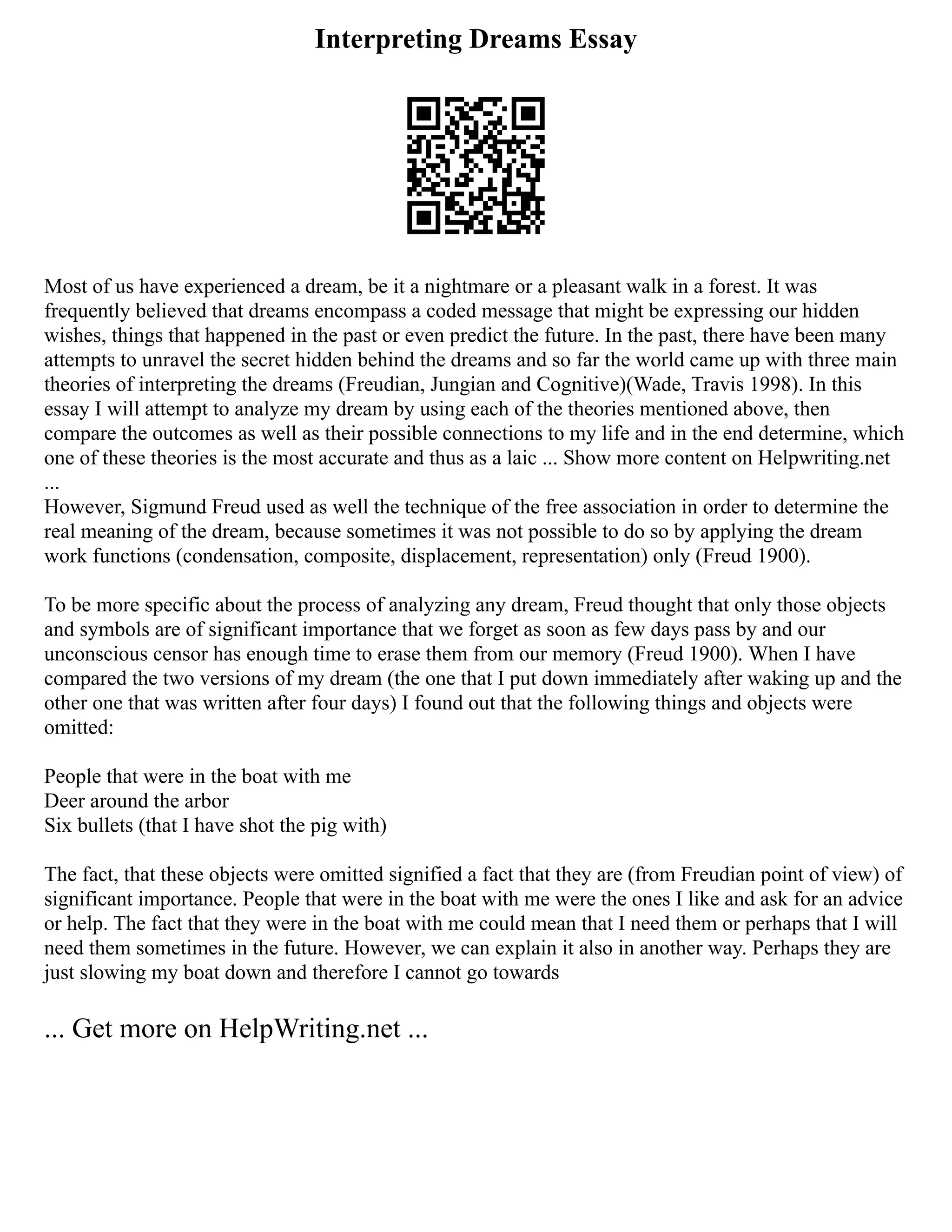Interpreting Dreams Essay
Most of us have experienced a dream, be it a nightmare or a pleasant walk in a forest. It was
frequently believed that dreams encompass a coded message that might be expressing our hidden
wishes, things that happened in the past or even predict the future. In the past, there have been many
attempts to unravel the secret hidden behind the dreams and so far the world came up with three main
theories of interpreting the dreams (Freudian, Jungian and Cognitive)(Wade, Travis 1998). In this
essay I will attempt to analyze my dream by using each of the theories mentioned above, then
compare the outcomes as well as their possible connections to my life and in the end determine, which
one of these theories is the most accurate and thus as a laic ... Show more content on Helpwriting.net
...
However, Sigmund Freud used as well the technique of the free association in order to determine the
real meaning of the dream, because sometimes it was not possible to do so by applying the dream
work functions (condensation, composite, displacement, representation) only (Freud 1900).
To be more specific about the process of analyzing any dream, Freud thought that only those objects
and symbols are of significant importance that we forget as soon as few days pass by and our
unconscious censor has enough time to erase them from our memory (Freud 1900). When I have
compared the two versions of my dream (the one that I put down immediately after waking up and the
other one that was written after four days) I found out that the following things and objects were
omitted:
People that were in the boat with me
Deer around the arbor
Six bullets (that I have shot the pig with)
The fact, that these objects were omitted signified a fact that they are (from Freudian point of view) of
significant importance. People that were in the boat with me were the ones I like and ask for an advice
or help. The fact that they were in the boat with me could mean that I need them or perhaps that I will
need them sometimes in the future. However, we can explain it also in another way. Perhaps they are
just slowing my boat down and therefore I cannot go towards
... Get more on HelpWriting.net ...
 