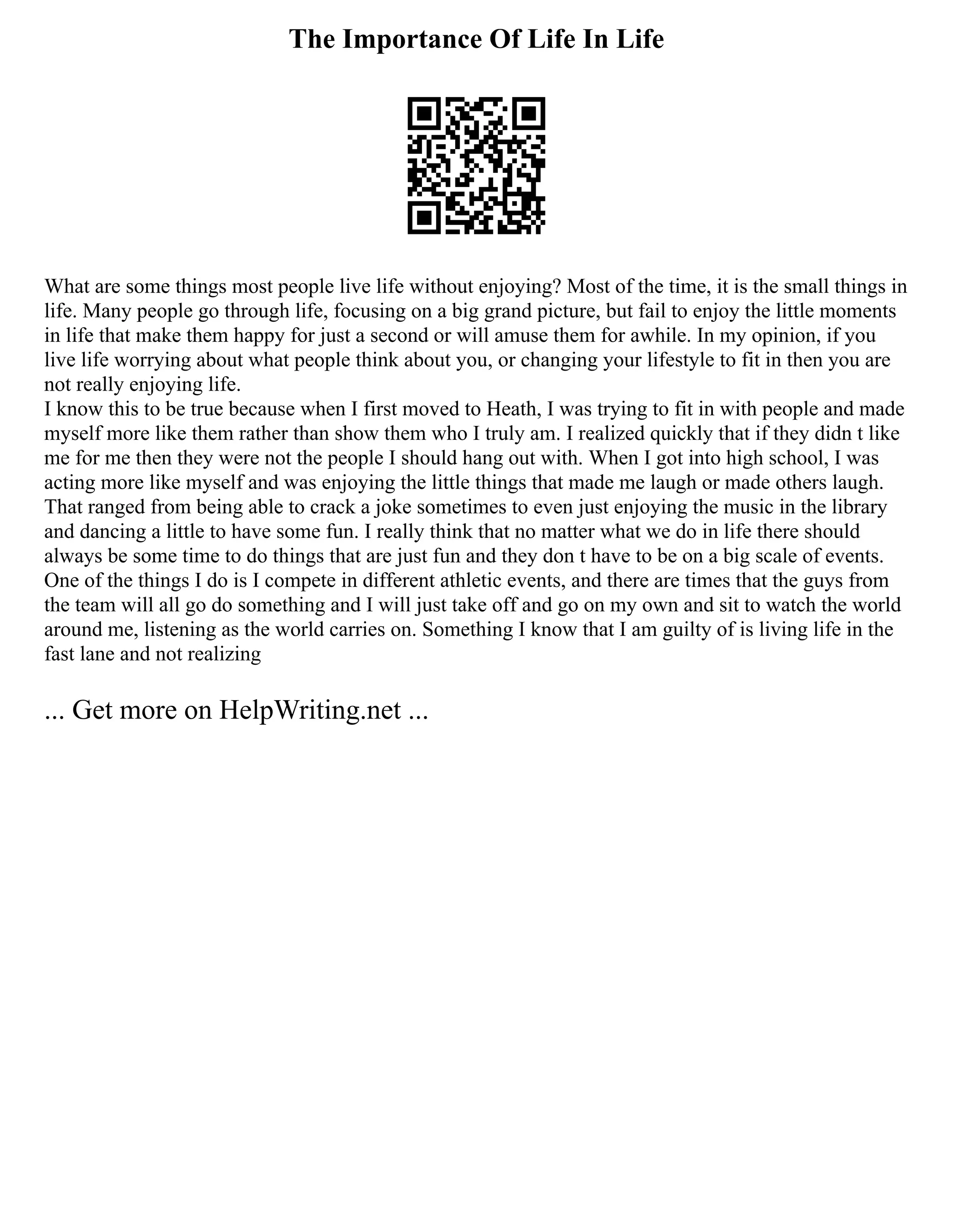The Importance Of Life In Life
What are some things most people live life without enjoying? Most of the time, it is the small things in
life. Many people go through life, focusing on a big grand picture, but fail to enjoy the little moments
in life that make them happy for just a second or will amuse them for awhile. In my opinion, if you
live life worrying about what people think about you, or changing your lifestyle to fit in then you are
not really enjoying life.
I know this to be true because when I first moved to Heath, I was trying to fit in with people and made
myself more like them rather than show them who I truly am. I realized quickly that if they didn t like
me for me then they were not the people I should hang out with. When I got into high school, I was
acting more like myself and was enjoying the little things that made me laugh or made others laugh.
That ranged from being able to crack a joke sometimes to even just enjoying the music in the library
and dancing a little to have some fun. I really think that no matter what we do in life there should
always be some time to do things that are just fun and they don t have to be on a big scale of events.
One of the things I do is I compete in different athletic events, and there are times that the guys from
the team will all go do something and I will just take off and go on my own and sit to watch the world
around me, listening as the world carries on. Something I know that I am guilty of is living life in the
fast lane and not realizing
... Get more on HelpWriting.net ...
 