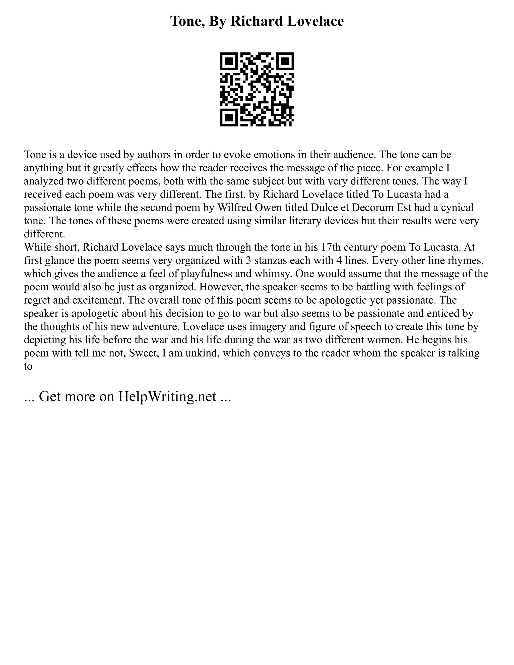 Tone, By Richard Lovelace
Tone is a device used by authors in order to evoke emotions in their audience. The tone can be
anything but it greatly effects how the reader receives the message of the piece. For example I
analyzed two different poems, both with the same subject but with very different tones. The way I
received each poem was very different. The first, by Richard Lovelace titled To Lucasta had a
passionate tone while the second poem by Wilfred Owen titled Dulce et Decorum Est had a cynical
tone. The tones of these poems were created using similar literary devices but their results were very
different.
While short, Richard Lovelace says much through the tone in his 17th century poem To Lucasta. At
first glance the poem seems very organized with 3 stanzas each with 4 lines. Every other line rhymes,
which gives the audience a feel of playfulness and whimsy. One would assume that the message of the
poem would also be just as organized. However, the speaker seems to be battling with feelings of
regret and excitement. The overall tone of this poem seems to be apologetic yet passionate. The
speaker is apologetic about his decision to go to war but also seems to be passionate and enticed by
the thoughts of his new adventure. Lovelace uses imagery and figure of speech to create this tone by
depicting his life before the war and his life during the war as two different women. He begins his
poem with tell me not, Sweet, I am unkind, which conveys to the reader whom the speaker is talking
to
... Get more on HelpWriting.net ...
 