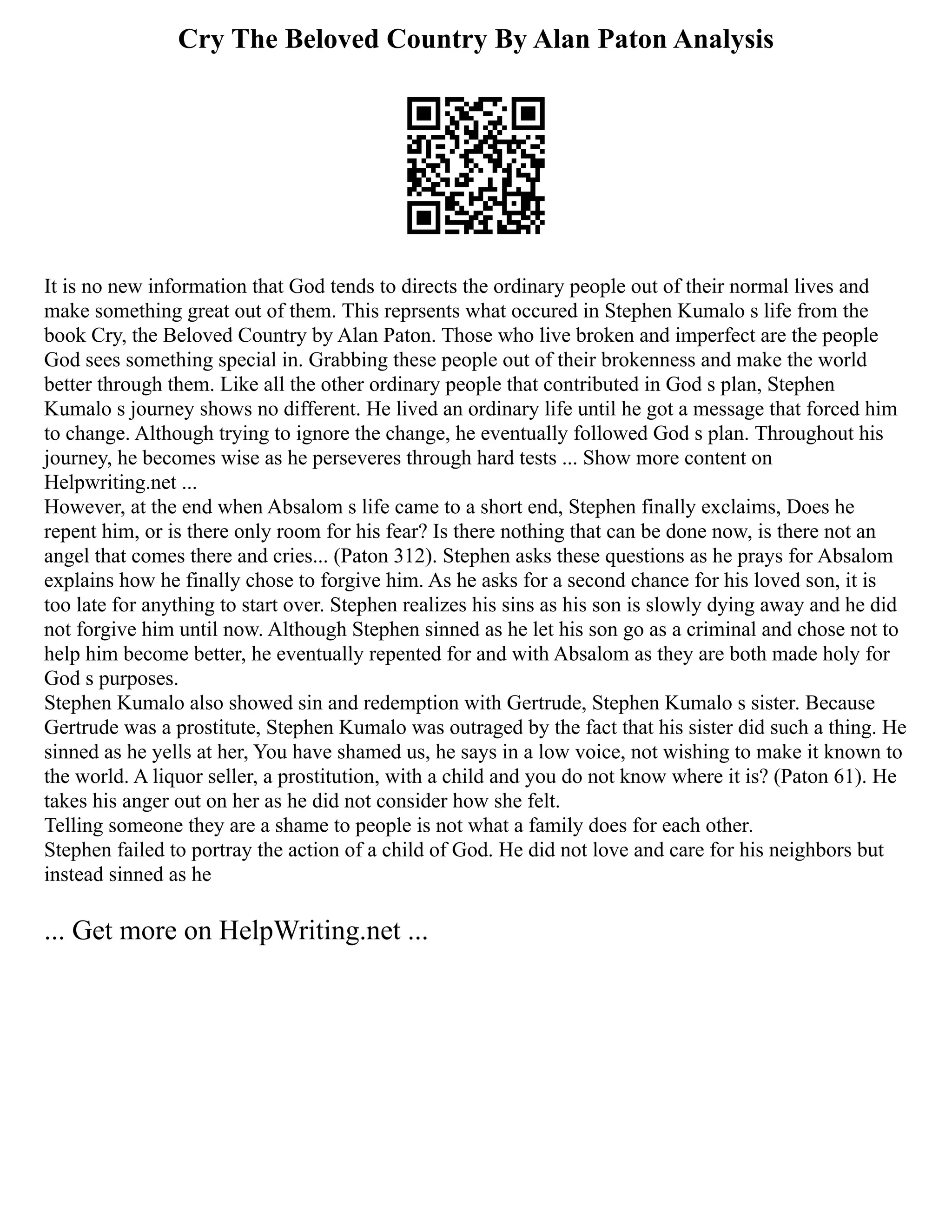 Cry The Beloved Country By Alan Paton Analysis
It is no new information that God tends to directs the ordinary people out of their normal lives and
make something great out of them. This reprsents what occured in Stephen Kumalo s life from the
book Cry, the Beloved Country by Alan Paton. Those who live broken and imperfect are the people
God sees something special in. Grabbing these people out of their brokenness and make the world
better through them. Like all the other ordinary people that contributed in God s plan, Stephen
Kumalo s journey shows no different. He lived an ordinary life until he got a message that forced him
to change. Although trying to ignore the change, he eventually followed God s plan. Throughout his
journey, he becomes wise as he perseveres through hard tests ... Show more content on
Helpwriting.net ...
However, at the end when Absalom s life came to a short end, Stephen finally exclaims, Does he
repent him, or is there only room for his fear? Is there nothing that can be done now, is there not an
angel that comes there and cries... (Paton 312). Stephen asks these questions as he prays for Absalom
explains how he finally chose to forgive him. As he asks for a second chance for his loved son, it is
too late for anything to start over. Stephen realizes his sins as his son is slowly dying away and he did
not forgive him until now. Although Stephen sinned as he let his son go as a criminal and chose not to
help him become better, he eventually repented for and with Absalom as they are both made holy for
God s purposes.
Stephen Kumalo also showed sin and redemption with Gertrude, Stephen Kumalo s sister. Because
Gertrude was a prostitute, Stephen Kumalo was outraged by the fact that his sister did such a thing. He
sinned as he yells at her, You have shamed us, he says in a low voice, not wishing to make it known to
the world. A liquor seller, a prostitution, with a child and you do not know where it is? (Paton 61). He
takes his anger out on her as he did not consider how she felt.
Telling someone they are a shame to people is not what a family does for each other.
Stephen failed to portray the action of a child of God. He did not love and care for his neighbors but
instead sinned as he
... Get more on HelpWriting.net ...
 