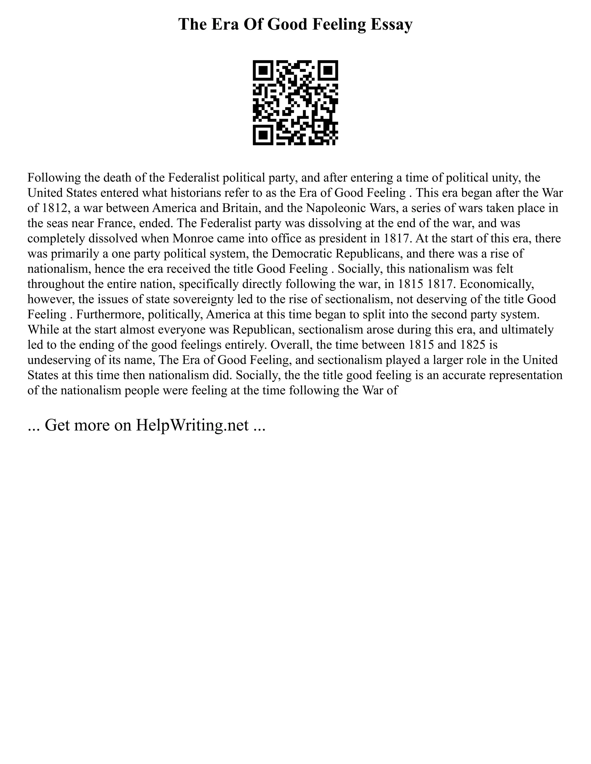 The Era Of Good Feeling Essay
Following the death of the Federalist political party, and after entering a time of political unity, the
United States entered what historians refer to as the Era of Good Feeling . This era began after the War
of 1812, a war between America and Britain, and the Napoleonic Wars, a series of wars taken place in
the seas near France, ended. The Federalist party was dissolving at the end of the war, and was
completely dissolved when Monroe came into office as president in 1817. At the start of this era, there
was primarily a one party political system, the Democratic Republicans, and there was a rise of
nationalism, hence the era received the title Good Feeling . Socially, this nationalism was felt
throughout the entire nation, specifically directly following the war, in 1815 1817. Economically,
however, the issues of state sovereignty led to the rise of sectionalism, not deserving of the title Good
Feeling . Furthermore, politically, America at this time began to split into the second party system.
While at the start almost everyone was Republican, sectionalism arose during this era, and ultimately
led to the ending of the good feelings entirely. Overall, the time between 1815 and 1825 is
undeserving of its name, The Era of Good Feeling, and sectionalism played a larger role in the United
States at this time then nationalism did. Socially, the the title good feeling is an accurate representation
of the nationalism people were feeling at the time following the War of
... Get more on HelpWriting.net ...
 