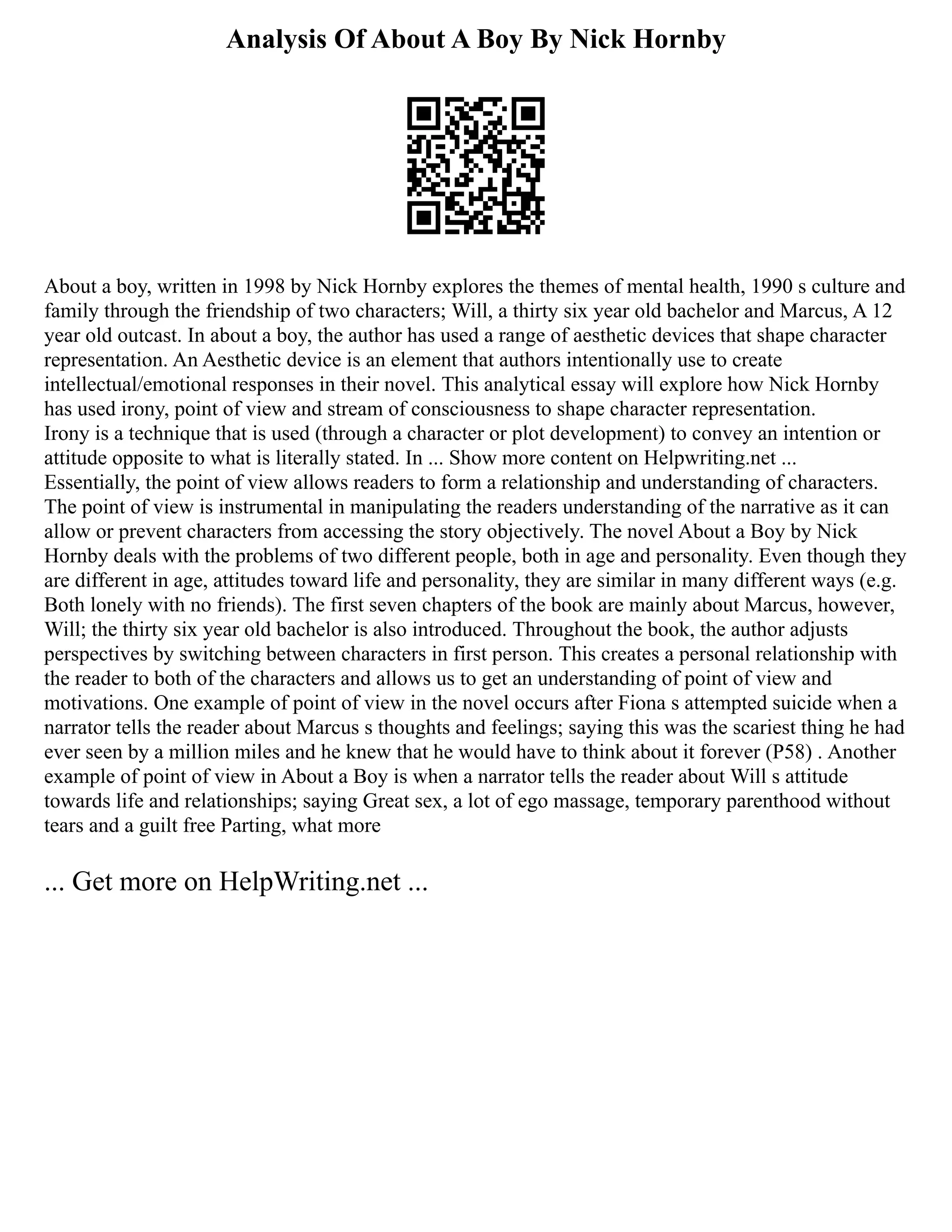 Analysis Of About A Boy By Nick Hornby
About a boy, written in 1998 by Nick Hornby explores the themes of mental health, 1990 s culture and
family through the friendship of two characters; Will, a thirty six year old bachelor and Marcus, A 12
year old outcast. In about a boy, the author has used a range of aesthetic devices that shape character
representation. An Aesthetic device is an element that authors intentionally use to create
intellectual/emotional responses in their novel. This analytical essay will explore how Nick Hornby
has used irony, point of view and stream of consciousness to shape character representation.
Irony is a technique that is used (through a character or plot development) to convey an intention or
attitude opposite to what is literally stated. In ... Show more content on Helpwriting.net ...
Essentially, the point of view allows readers to form a relationship and understanding of characters.
The point of view is instrumental in manipulating the readers understanding of the narrative as it can
allow or prevent characters from accessing the story objectively. The novel About a Boy by Nick
Hornby deals with the problems of two different people, both in age and personality. Even though they
are different in age, attitudes toward life and personality, they are similar in many different ways (e.g.
Both lonely with no friends). The first seven chapters of the book are mainly about Marcus, however,
Will; the thirty six year old bachelor is also introduced. Throughout the book, the author adjusts
perspectives by switching between characters in first person. This creates a personal relationship with
the reader to both of the characters and allows us to get an understanding of point of view and
motivations. One example of point of view in the novel occurs after Fiona s attempted suicide when a
narrator tells the reader about Marcus s thoughts and feelings; saying this was the scariest thing he had
ever seen by a million miles and he knew that he would have to think about it forever (P58) . Another
example of point of view in About a Boy is when a narrator tells the reader about Will s attitude
towards life and relationships; saying Great sex, a lot of ego massage, temporary parenthood without
tears and a guilt free Parting, what more
... Get more on HelpWriting.net ...
 