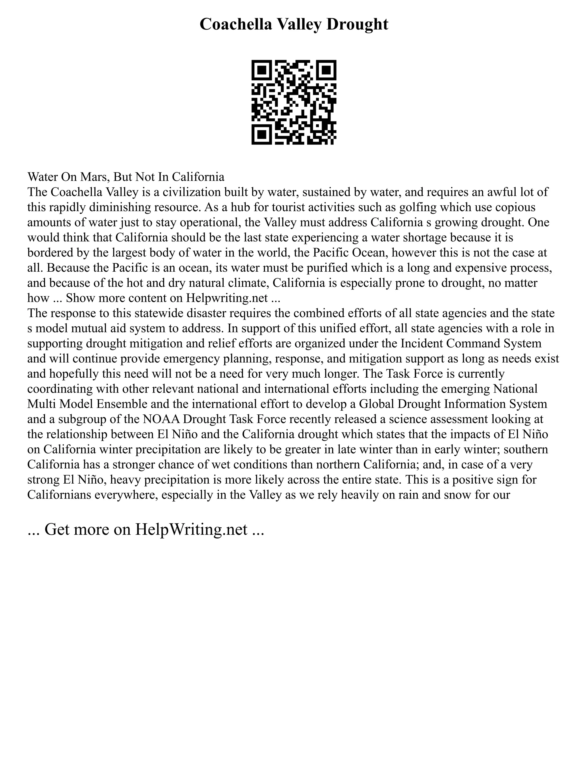 Coachella Valley Drought
Water On Mars, But Not In California
The Coachella Valley is a civilization built by water, sustained by water, and requires an awful lot of
this rapidly diminishing resource. As a hub for tourist activities such as golfing which use copious
amounts of water just to stay operational, the Valley must address California s growing drought. One
would think that California should be the last state experiencing a water shortage because it is
bordered by the largest body of water in the world, the Pacific Ocean, however this is not the case at
all. Because the Pacific is an ocean, its water must be purified which is a long and expensive process,
and because of the hot and dry natural climate, California is especially prone to drought, no matter
how ... Show more content on Helpwriting.net ...
The response to this statewide disaster requires the combined efforts of all state agencies and the state
s model mutual aid system to address. In support of this unified effort, all state agencies with a role in
supporting drought mitigation and relief efforts are organized under the Incident Command System
and will continue provide emergency planning, response, and mitigation support as long as needs exist
and hopefully this need will not be a need for very much longer. The Task Force is currently
coordinating with other relevant national and international efforts including the emerging National
Multi Model Ensemble and the international effort to develop a Global Drought Information System
and a subgroup of the NOAA Drought Task Force recently released a science assessment looking at
the relationship between El Niño and the California drought which states that the impacts of El Niño
on California winter precipitation are likely to be greater in late winter than in early winter; southern
California has a stronger chance of wet conditions than northern California; and, in case of a very
strong El Niño, heavy precipitation is more likely across the entire state. This is a positive sign for
Californians everywhere, especially in the Valley as we rely heavily on rain and snow for our
... Get more on HelpWriting.net ...
 
