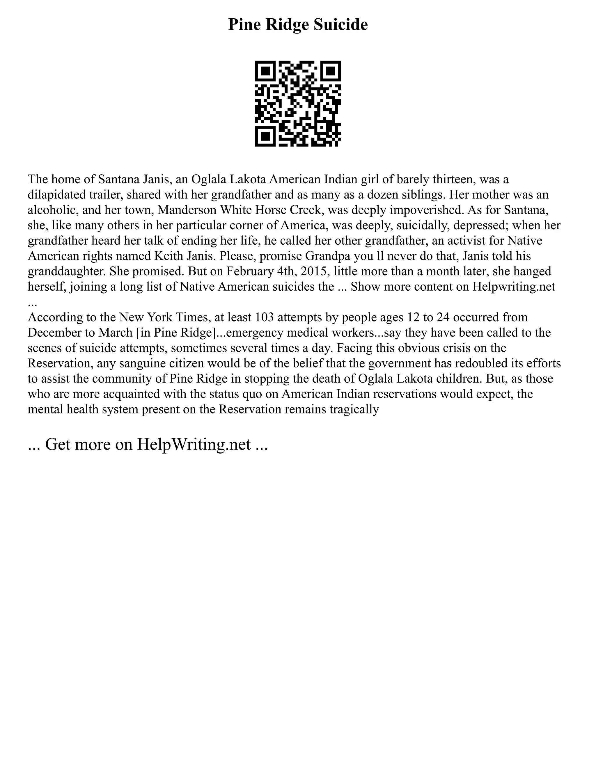 Pine Ridge Suicide
The home of Santana Janis, an Oglala Lakota American Indian girl of barely thirteen, was a
dilapidated trailer, shared with her grandfather and as many as a dozen siblings. Her mother was an
alcoholic, and her town, Manderson White Horse Creek, was deeply impoverished. As for Santana,
she, like many others in her particular corner of America, was deeply, suicidally, depressed; when her
grandfather heard her talk of ending her life, he called her other grandfather, an activist for Native
American rights named Keith Janis. Please, promise Grandpa you ll never do that, Janis told his
granddaughter. She promised. But on February 4th, 2015, little more than a month later, she hanged
herself, joining a long list of Native American suicides the ... Show more content on Helpwriting.net
...
According to the New York Times, at least 103 attempts by people ages 12 to 24 occurred from
December to March [in Pine Ridge]...emergency medical workers...say they have been called to the
scenes of suicide attempts, sometimes several times a day. Facing this obvious crisis on the
Reservation, any sanguine citizen would be of the belief that the government has redoubled its efforts
to assist the community of Pine Ridge in stopping the death of Oglala Lakota children. But, as those
who are more acquainted with the status quo on American Indian reservations would expect, the
mental health system present on the Reservation remains tragically
... Get more on HelpWriting.net ...
 