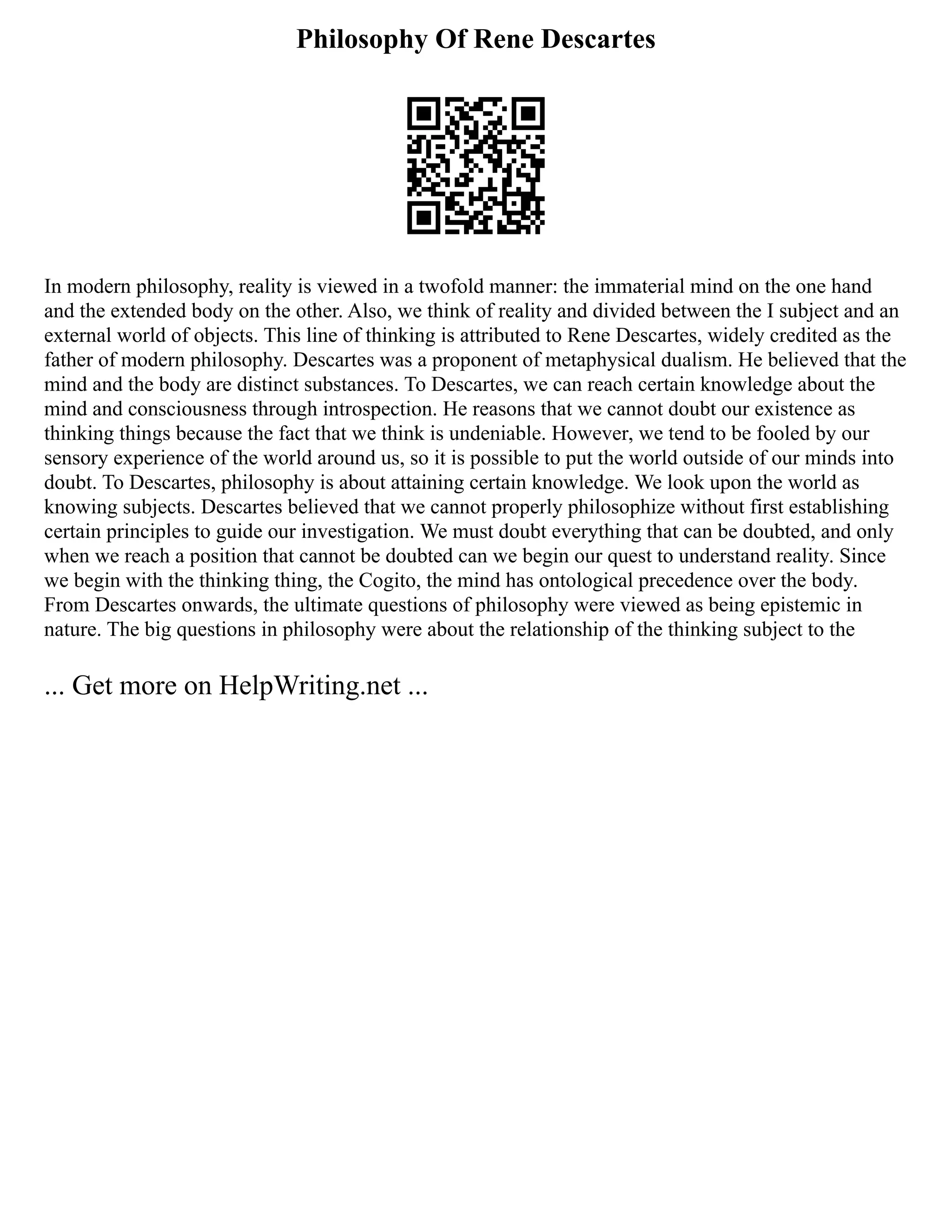 Philosophy Of Rene Descartes
In modern philosophy, reality is viewed in a twofold manner: the immaterial mind on the one hand
and the extended body on the other. Also, we think of reality and divided between the I subject and an
external world of objects. This line of thinking is attributed to Rene Descartes, widely credited as the
father of modern philosophy. Descartes was a proponent of metaphysical dualism. He believed that the
mind and the body are distinct substances. To Descartes, we can reach certain knowledge about the
mind and consciousness through introspection. He reasons that we cannot doubt our existence as
thinking things because the fact that we think is undeniable. However, we tend to be fooled by our
sensory experience of the world around us, so it is possible to put the world outside of our minds into
doubt. To Descartes, philosophy is about attaining certain knowledge. We look upon the world as
knowing subjects. Descartes believed that we cannot properly philosophize without first establishing
certain principles to guide our investigation. We must doubt everything that can be doubted, and only
when we reach a position that cannot be doubted can we begin our quest to understand reality. Since
we begin with the thinking thing, the Cogito, the mind has ontological precedence over the body.
From Descartes onwards, the ultimate questions of philosophy were viewed as being epistemic in
nature. The big questions in philosophy were about the relationship of the thinking subject to the
... Get more on HelpWriting.net ...
 