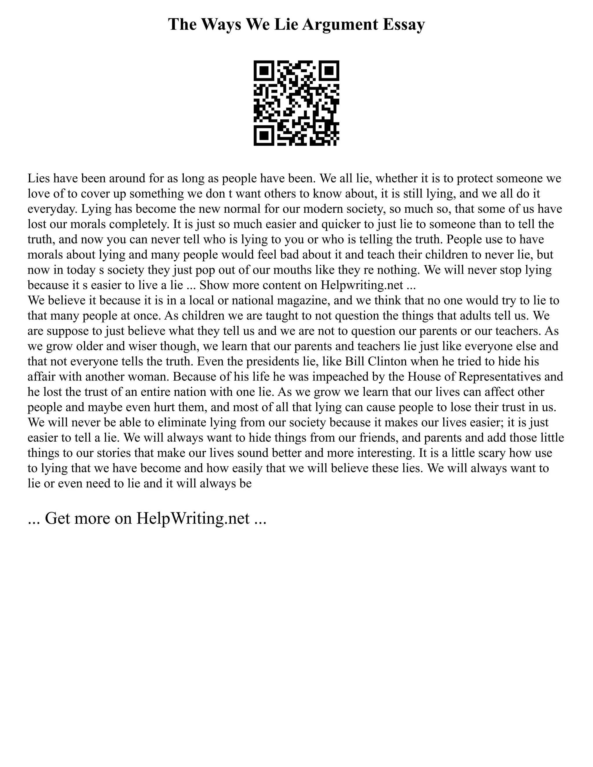 The Ways We Lie Argument Essay
Lies have been around for as long as people have been. We all lie, whether it is to protect someone we
love of to cover up something we don t want others to know about, it is still lying, and we all do it
everyday. Lying has become the new normal for our modern society, so much so, that some of us have
lost our morals completely. It is just so much easier and quicker to just lie to someone than to tell the
truth, and now you can never tell who is lying to you or who is telling the truth. People use to have
morals about lying and many people would feel bad about it and teach their children to never lie, but
now in today s society they just pop out of our mouths like they re nothing. We will never stop lying
because it s easier to live a lie ... Show more content on Helpwriting.net ...
We believe it because it is in a local or national magazine, and we think that no one would try to lie to
that many people at once. As children we are taught to not question the things that adults tell us. We
are suppose to just believe what they tell us and we are not to question our parents or our teachers. As
we grow older and wiser though, we learn that our parents and teachers lie just like everyone else and
that not everyone tells the truth. Even the presidents lie, like Bill Clinton when he tried to hide his
affair with another woman. Because of his life he was impeached by the House of Representatives and
he lost the trust of an entire nation with one lie. As we grow we learn that our lives can affect other
people and maybe even hurt them, and most of all that lying can cause people to lose their trust in us.
We will never be able to eliminate lying from our society because it makes our lives easier; it is just
easier to tell a lie. We will always want to hide things from our friends, and parents and add those little
things to our stories that make our lives sound better and more interesting. It is a little scary how use
to lying that we have become and how easily that we will believe these lies. We will always want to
lie or even need to lie and it will always be
... Get more on HelpWriting.net ...
 