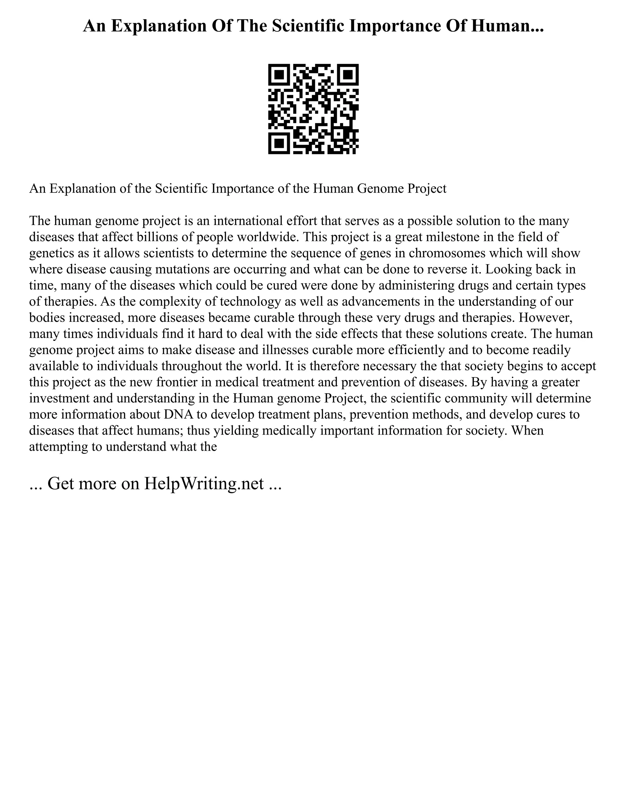 An Explanation Of The Scientific Importance Of Human...
An Explanation of the Scientific Importance of the Human Genome Project
The human genome project is an international effort that serves as a possible solution to the many
diseases that affect billions of people worldwide. This project is a great milestone in the field of
genetics as it allows scientists to determine the sequence of genes in chromosomes which will show
where disease causing mutations are occurring and what can be done to reverse it. Looking back in
time, many of the diseases which could be cured were done by administering drugs and certain types
of therapies. As the complexity of technology as well as advancements in the understanding of our
bodies increased, more diseases became curable through these very drugs and therapies. However,
many times individuals find it hard to deal with the side effects that these solutions create. The human
genome project aims to make disease and illnesses curable more efficiently and to become readily
available to individuals throughout the world. It is therefore necessary the that society begins to accept
this project as the new frontier in medical treatment and prevention of diseases. By having a greater
investment and understanding in the Human genome Project, the scientific community will determine
more information about DNA to develop treatment plans, prevention methods, and develop cures to
diseases that affect humans; thus yielding medically important information for society. When
attempting to understand what the
... Get more on HelpWriting.net ...
 