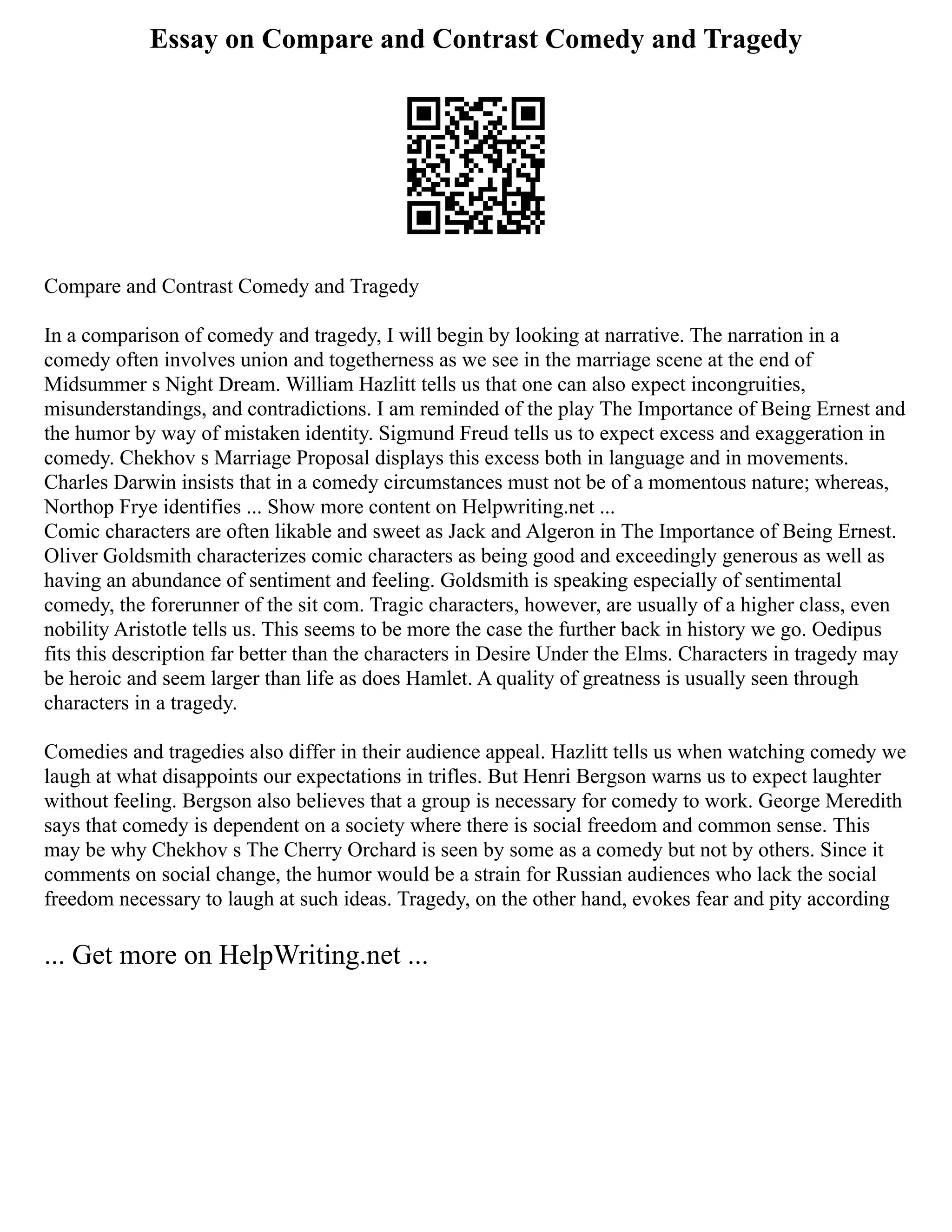 Essay on Compare and Contrast Comedy and Tragedy
Compare and Contrast Comedy and Tragedy
In a comparison of comedy and tragedy, I will begin by looking at narrative. The narration in a
comedy often involves union and togetherness as we see in the marriage scene at the end of
Midsummer s Night Dream. William Hazlitt tells us that one can also expect incongruities,
misunderstandings, and contradictions. I am reminded of the play The Importance of Being Ernest and
the humor by way of mistaken identity. Sigmund Freud tells us to expect excess and exaggeration in
comedy. Chekhov s Marriage Proposal displays this excess both in language and in movements.
Charles Darwin insists that in a comedy circumstances must not be of a momentous nature; whereas,
Northop Frye identifies ... Show more content on Helpwriting.net ...
Comic characters are often likable and sweet as Jack and Algeron in The Importance of Being Ernest.
Oliver Goldsmith characterizes comic characters as being good and exceedingly generous as well as
having an abundance of sentiment and feeling. Goldsmith is speaking especially of sentimental
comedy, the forerunner of the sit com. Tragic characters, however, are usually of a higher class, even
nobility Aristotle tells us. This seems to be more the case the further back in history we go. Oedipus
fits this description far better than the characters in Desire Under the Elms. Characters in tragedy may
be heroic and seem larger than life as does Hamlet. A quality of greatness is usually seen through
characters in a tragedy.
Comedies and tragedies also differ in their audience appeal. Hazlitt tells us when watching comedy we
laugh at what disappoints our expectations in trifles. But Henri Bergson warns us to expect laughter
without feeling. Bergson also believes that a group is necessary for comedy to work. George Meredith
says that comedy is dependent on a society where there is social freedom and common sense. This
may be why Chekhov s The Cherry Orchard is seen by some as a comedy but not by others. Since it
comments on social change, the humor would be a strain for Russian audiences who lack the social
freedom necessary to laugh at such ideas. Tragedy, on the other hand, evokes fear and pity according
... Get more on HelpWriting.net ...
 
