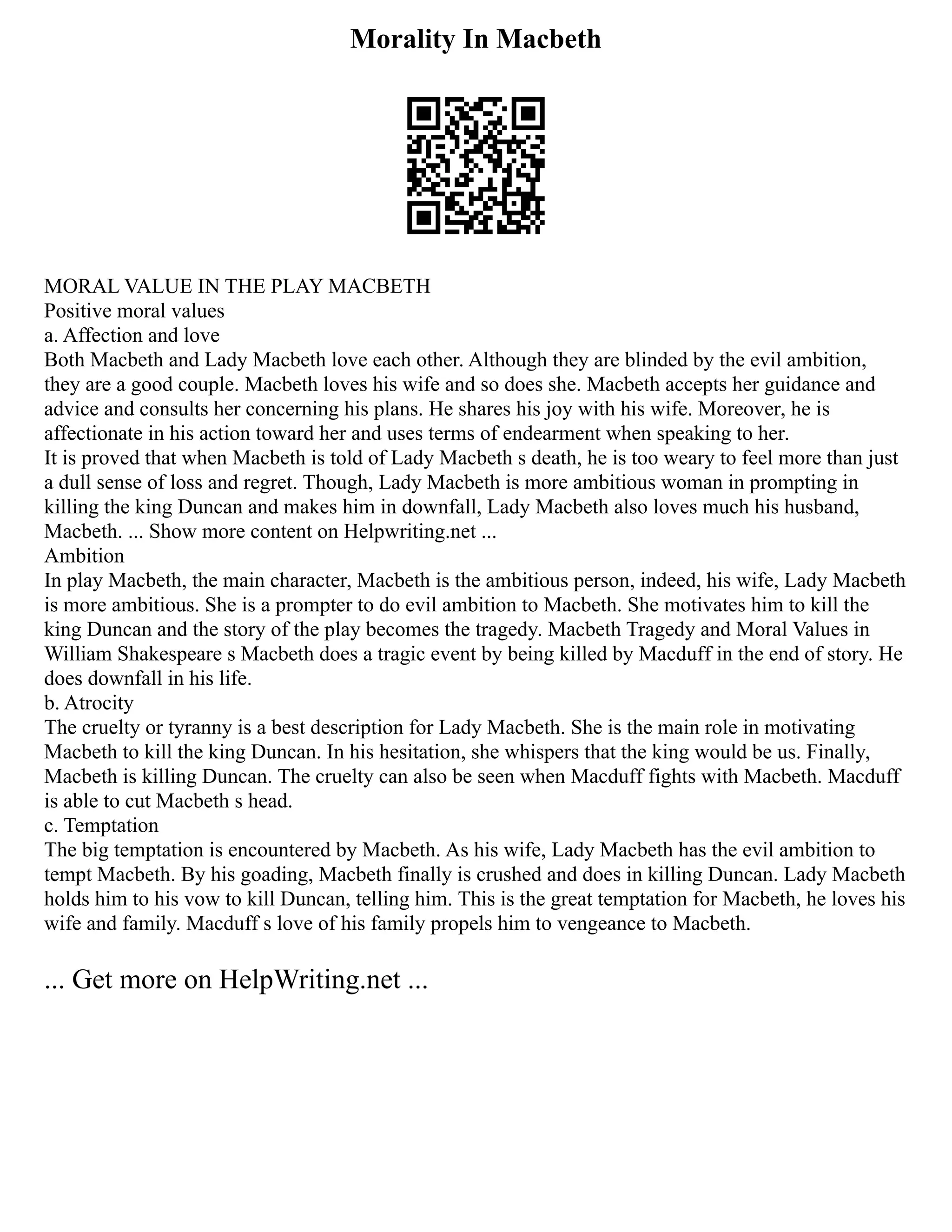 Morality In Macbeth
MORAL VALUE IN THE PLAY MACBETH
Positive moral values
a. Affection and love
Both Macbeth and Lady Macbeth love each other. Although they are blinded by the evil ambition,
they are a good couple. Macbeth loves his wife and so does she. Macbeth accepts her guidance and
advice and consults her concerning his plans. He shares his joy with his wife. Moreover, he is
affectionate in his action toward her and uses terms of endearment when speaking to her.
It is proved that when Macbeth is told of Lady Macbeth s death, he is too weary to feel more than just
a dull sense of loss and regret. Though, Lady Macbeth is more ambitious woman in prompting in
killing the king Duncan and makes him in downfall, Lady Macbeth also loves much his husband,
Macbeth. ... Show more content on Helpwriting.net ...
Ambition
In play Macbeth, the main character, Macbeth is the ambitious person, indeed, his wife, Lady Macbeth
is more ambitious. She is a prompter to do evil ambition to Macbeth. She motivates him to kill the
king Duncan and the story of the play becomes the tragedy. Macbeth Tragedy and Moral Values in
William Shakespeare s Macbeth does a tragic event by being killed by Macduff in the end of story. He
does downfall in his life.
b. Atrocity
The cruelty or tyranny is a best description for Lady Macbeth. She is the main role in motivating
Macbeth to kill the king Duncan. In his hesitation, she whispers that the king would be us. Finally,
Macbeth is killing Duncan. The cruelty can also be seen when Macduff fights with Macbeth. Macduff
is able to cut Macbeth s head.
c. Temptation
The big temptation is encountered by Macbeth. As his wife, Lady Macbeth has the evil ambition to
tempt Macbeth. By his goading, Macbeth finally is crushed and does in killing Duncan. Lady Macbeth
holds him to his vow to kill Duncan, telling him. This is the great temptation for Macbeth, he loves his
wife and family. Macduff s love of his family propels him to vengeance to Macbeth.
... Get more on HelpWriting.net ...
 