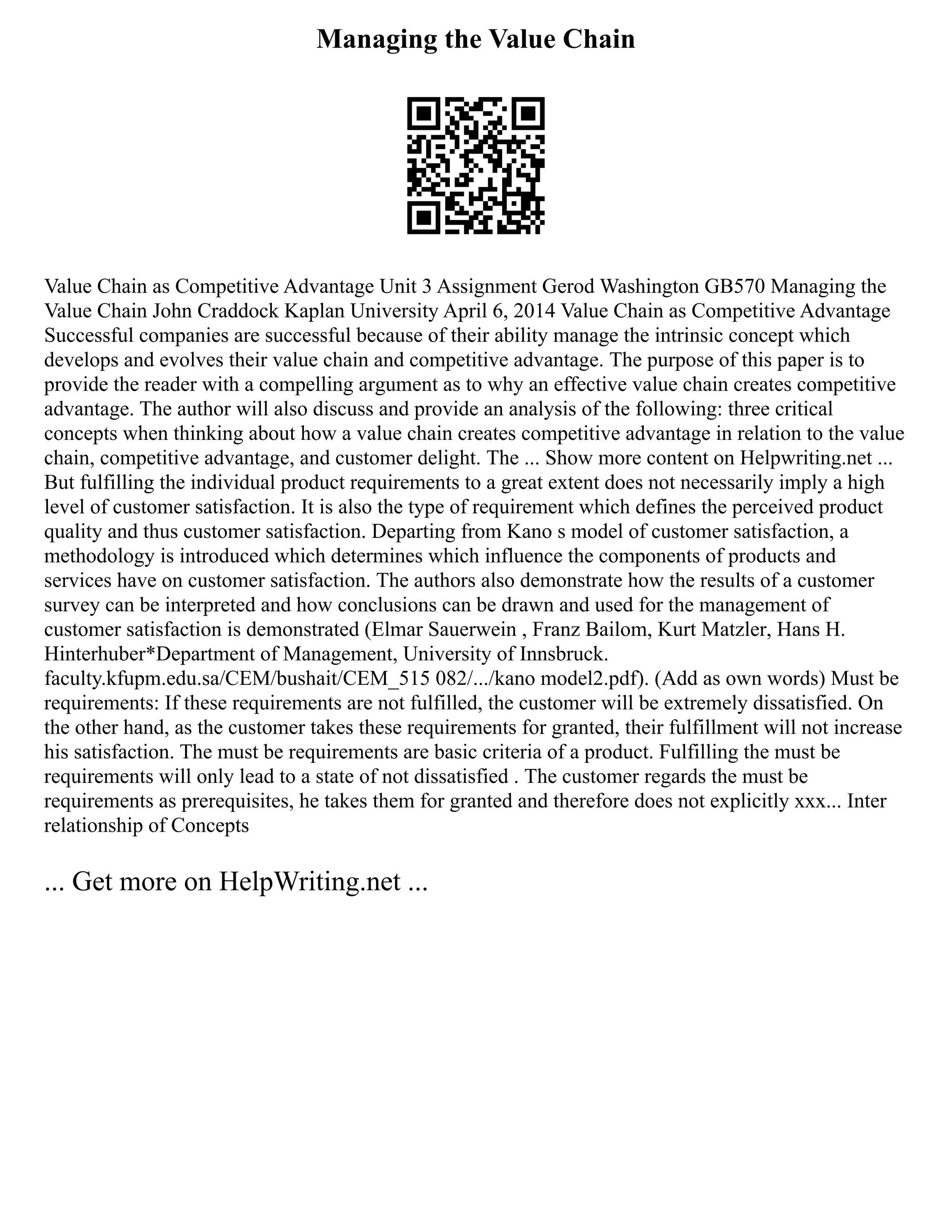 Managing the Value Chain
Value Chain as Competitive Advantage Unit 3 Assignment Gerod Washington GB570 Managing the
Value Chain John Craddock Kaplan University April 6, 2014 Value Chain as Competitive Advantage
Successful companies are successful because of their ability manage the intrinsic concept which
develops and evolves their value chain and competitive advantage. The purpose of this paper is to
provide the reader with a compelling argument as to why an effective value chain creates competitive
advantage. The author will also discuss and provide an analysis of the following: three critical
concepts when thinking about how a value chain creates competitive advantage in relation to the value
chain, competitive advantage, and customer delight. The ... Show more content on Helpwriting.net ...
But fulfilling the individual product requirements to a great extent does not necessarily imply a high
level of customer satisfaction. It is also the type of requirement which defines the perceived product
quality and thus customer satisfaction. Departing from Kano s model of customer satisfaction, a
methodology is introduced which determines which influence the components of products and
services have on customer satisfaction. The authors also demonstrate how the results of a customer
survey can be interpreted and how conclusions can be drawn and used for the management of
customer satisfaction is demonstrated (Elmar Sauerwein , Franz Bailom, Kurt Matzler, Hans H.
Hinterhuber*Department of Management, University of Innsbruck.
faculty.kfupm.edu.sa/CEM/bushait/CEM_515 082/.../kano model2.pdf‎
). (Add as own words) Must be
requirements: If these requirements are not fulfilled, the customer will be extremely dissatisfied. On
the other hand, as the customer takes these requirements for granted, their fulfillment will not increase
his satisfaction. The must be requirements are basic criteria of a product. Fulfilling the must be
requirements will only lead to a state of not dissatisfied . The customer regards the must be
requirements as prerequisites, he takes them for granted and therefore does not explicitly xxx... Inter
relationship of Concepts
... Get more on HelpWriting.net ...
 