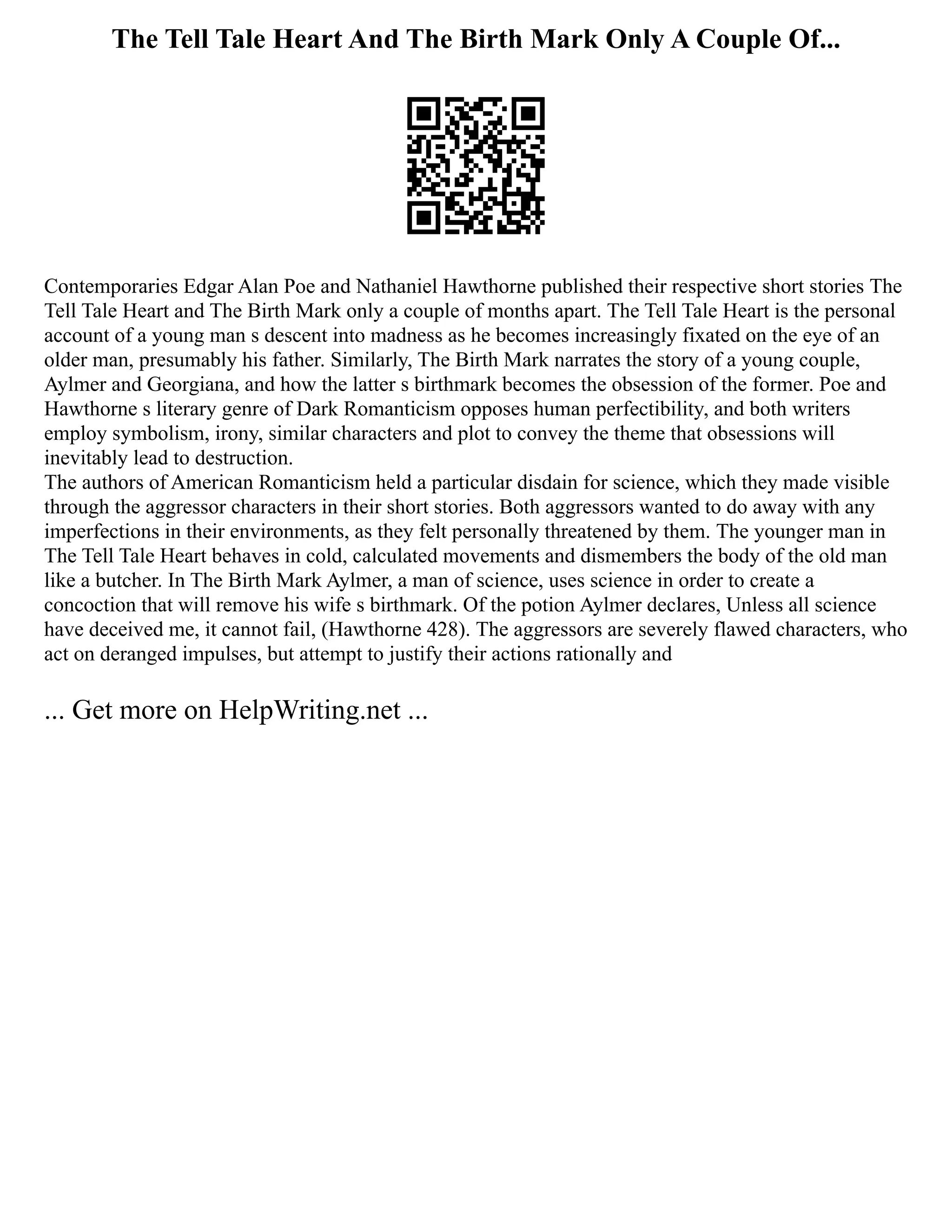 The Tell Tale Heart And The Birth Mark Only A Couple Of...
Contemporaries Edgar Alan Poe and Nathaniel Hawthorne published their respective short stories The
Tell Tale Heart and The Birth Mark only a couple of months apart. The Tell Tale Heart is the personal
account of a young man s descent into madness as he becomes increasingly fixated on the eye of an
older man, presumably his father. Similarly, The Birth Mark narrates the story of a young couple,
Aylmer and Georgiana, and how the latter s birthmark becomes the obsession of the former. Poe and
Hawthorne s literary genre of Dark Romanticism opposes human perfectibility, and both writers
employ symbolism, irony, similar characters and plot to convey the theme that obsessions will
inevitably lead to destruction.
The authors of American Romanticism held a particular disdain for science, which they made visible
through the aggressor characters in their short stories. Both aggressors wanted to do away with any
imperfections in their environments, as they felt personally threatened by them. The younger man in
The Tell Tale Heart behaves in cold, calculated movements and dismembers the body of the old man
like a butcher. In The Birth Mark Aylmer, a man of science, uses science in order to create a
concoction that will remove his wife s birthmark. Of the potion Aylmer declares, Unless all science
have deceived me, it cannot fail, (Hawthorne 428). The aggressors are severely flawed characters, who
act on deranged impulses, but attempt to justify their actions rationally and
... Get more on HelpWriting.net ...
 