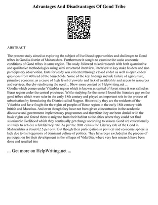 Advantages And Disadvantages Of Gond Tribe
ABSTRACT
The present study aimed at exploring the subject of livelihood opportunities and challenges to Gond
tribes in Gondia district of Maharashtra. Furthermore it sought to examine the socio economic
conditions of Gond tribes in same region. The study followed mixed research with both quantitative
and qualitative methodologies using semi structured interview, interview to key stake holders and non
participatory observation. Data for study was collected through closed ended as well as open ended
questions from 40 head of the households. Some of the key findings include failure of agriculture,
primitive economy, as a cause of high level of poverty and lack of availability and access to resources
and services, thereby reinforcing the need ... Show more content on Helpwriting.net ...
Gondia which comes under Vidarbha region which is known as capital of forest since it was called as
Berar region under the central provinces. While studying for the same I found the literature gap on the
gond tribes which were ruler in the early 18th century and played an important role in the process of
urbanisation by formulating the District called Nagpur. Historically they are the residents of the
Vidarbha and have fought for the rights of peoples of Berar region in the early 18th century with
british and Marathas. And even though they have not been given concentration in the academic
discourse and government implementary programmes and therefore they are been denied with the
basic rights and forced them to migrate from their habitat to the cities where they could not find
sustainable livelihood which they continually get change according to season. Gond are educationally
still lack to achieve a full literacy rate. As per the 2001 census the Literacy rate of the Gond in
Maharashtra is about 62.5 per cent. But though their participation in political and economic sphere is
lack due to the hegemony of dominant culture of politics. They have been excluded in the process of
participation for their development in the villages of Vidarbha, where very less research have been
done and resulted into
... Get more on HelpWriting.net ...
 