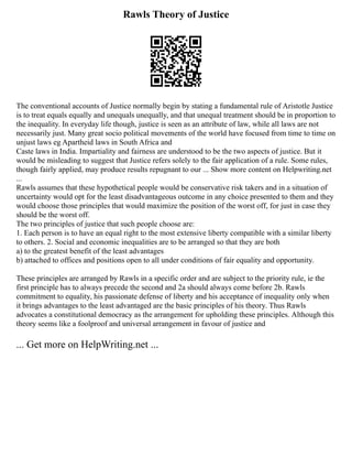 Rawls Theory of Justice
The conventional accounts of Justice normally begin by stating a fundamental rule of Aristotle Justice
is to treat equals equally and unequals unequally, and that unequal treatment should be in proportion to
the inequality. In everyday life though, justice is seen as an attribute of law, while all laws are not
necessarily just. Many great socio political movements of the world have focused from time to time on
unjust laws eg Apartheid laws in South Africa and
Caste laws in India. Impartiality and fairness are understood to be the two aspects of justice. But it
would be misleading to suggest that Justice refers solely to the fair application of a rule. Some rules,
though fairly applied, may produce results repugnant to our ... Show more content on Helpwriting.net
...
Rawls assumes that these hypothetical people would be conservative risk takers and in a situation of
uncertainty would opt for the least disadvantageous outcome in any choice presented to them and they
would choose those principles that would maximize the position of the worst off, for just in case they
should be the worst off.
The two principles of justice that such people choose are:
1. Each person is to have an equal right to the most extensive liberty compatible with a similar liberty
to others. 2. Social and economic inequalities are to be arranged so that they are both
a) to the greatest benefit of the least advantages
b) attached to offices and positions open to all under conditions of fair equality and opportunity.
These principles are arranged by Rawls in a specific order and are subject to the priority rule, ie the
first principle has to always precede the second and 2a should always come before 2b. Rawls
commitment to equality, his passionate defense of liberty and his acceptance of inequality only when
it brings advantages to the least advantaged are the basic principles of his theory. Thus Rawls
advocates a constitutional democracy as the arrangement for upholding these principles. Although this
theory seems like a foolproof and universal arrangement in favour of justice and
... Get more on HelpWriting.net ...
 