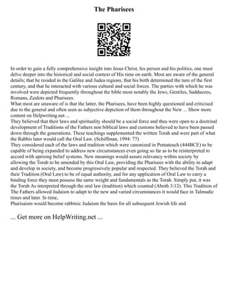 The Pharisees
In order to gain a fully comprehensive insight into Jesus Christ, his person and his politics, one must
delve deeper into the historical and social context of His time on earth. Most are aware of the general
details; that he resided in the Galilee and Judea regions, that his birth determined the turn of the first
century, and that he interacted with various cultural and social forces. The parties with which he was
involved were depicted frequently throughout the bible most notably the Jews, Gentiles, Sadducees,
Romans, Zealots and Pharisees.
What most are unaware of is that the latter, the Pharisees, have been highly questioned and criticised
due to the general and often seen as subjective depiction of them throughout the New ... Show more
content on Helpwriting.net ...
They believed that their laws and spirituality should be a social force and thus were open to a doctrinal
development of Traditions of the Fathers non biblical laws and customs believed to have been passed
down through the generations. These teachings supplemented the written Torah and were part of what
the Rabbis later would call the Oral Law. (Schiffman, 1994: 77)
They considered each of the laws and tradition which were canonized in Pentateuch (444BCE) to be
capable of being expanded to address new circumstances even going so far as to be reinterpreted to
accord with uprising belief systems. New meanings would assure relevancy within society by
allowing the Torah to be amended by this Oral Law, providing the Pharisees with the ability to adapt
and develop in society, and become progressively popular and respected. They believed the Torah and
their Tradition (Oral Law) to be of equal authority, and for any application of Oral Law to carry a
binding force they must possess the same weight and fundamentals as the Torah. Simply put, it was
the Torah As interpreted through the oral law (tradition) which counted (Aboth 3:12). This Tradition of
The Fathers allowed Judaism to adapt to the new and varied circumstances it would face in Talmudic
times and later. In time,
Pharisaism would become rabbinic Judaism the basis for all subsequent Jewish life and
... Get more on HelpWriting.net ...
 